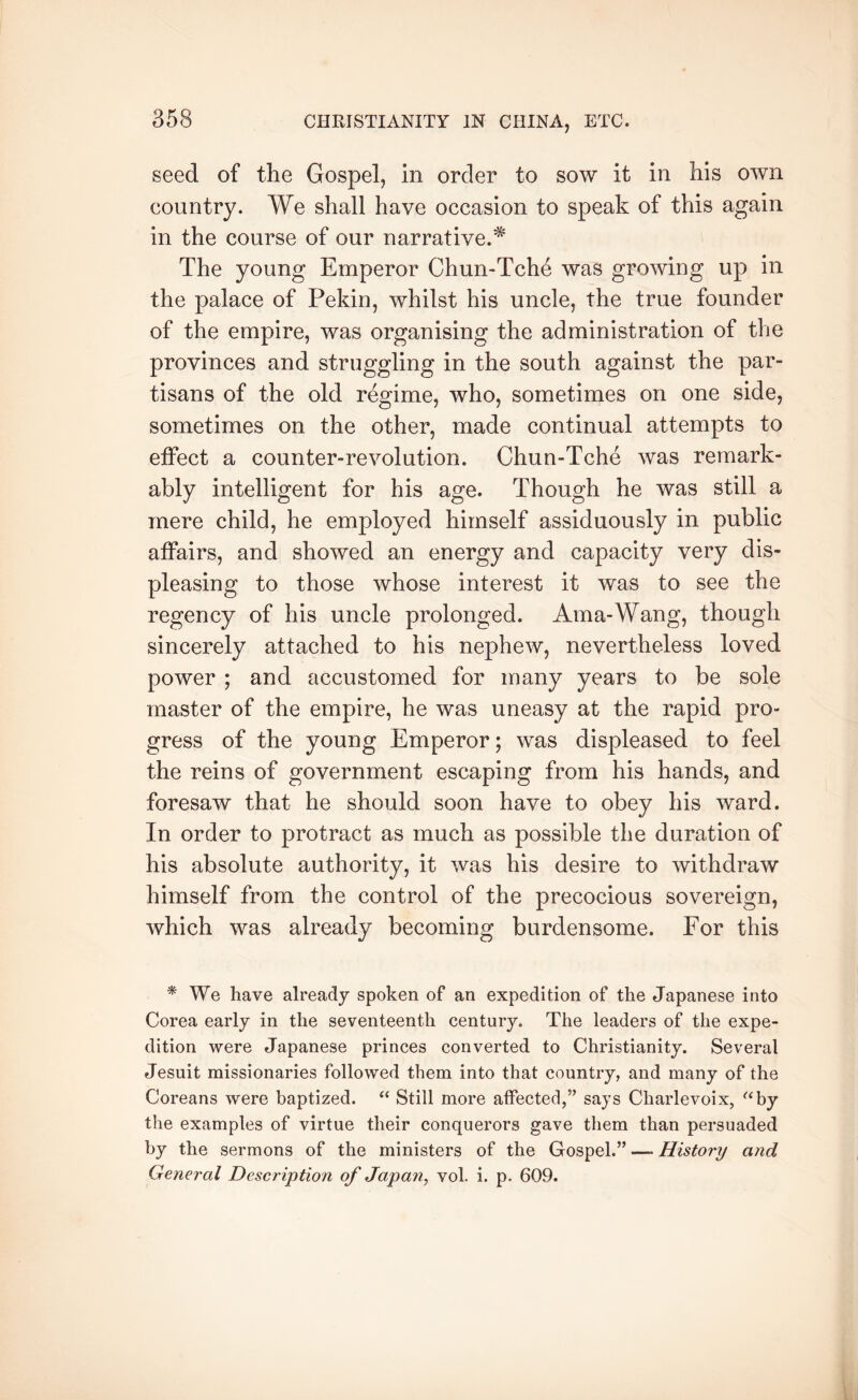 seed of the Gospel, in order to sow it in his own country. We shall have occasion to speak of this again in the course of our narrative.^ The young Emperor Chun-Tche was growing up in the palace of Pekin, whilst his uncle, the true founder of the empire, was organising the administration of the provinces and struggling in the south against the par- tisans of the old regime, who, sometimes on one side, sometimes on the other, made continual attempts to effect a counter-revolution. Chun-Tche was remark- ably intelligent for his age. Though he was still a mere child, he employed himself assiduously in public affairs, and showed an energy and capacity very dis- pleasing to those whose interest it was to see the regency of his uncle prolonged. Ama-Wang, though sincerely attached to his nephew, nevertheless loved power ; and accustomed for many years to be sole master of the empire, he was uneasy at the rapid pro- gress of the young Emperor; was displeased to feel the reins of government escaping from his hands, and foresaw that he should soon have to obey his ward. In order to protract as much as possible the duration of his absolute authority, it was his desire to withdraw himself from the control of the precocious sovereign, which was already becoming burdensome. For this * We have already spoken of an expedition of the Japanese into Corea early in the seventeenth century. The leaders of the expe- dition were Japanese princes converted to Christianity. Several Jesuit missionaries followed them into that country, and many of the Coreans were baptized. Still more affected,” says Charlevoix, ^‘by the examples of virtue their conquerors gave them than persuaded by the sermons of the ministers of the Gospel.” —- History and General Description of Japan, vol. i. p. 609.