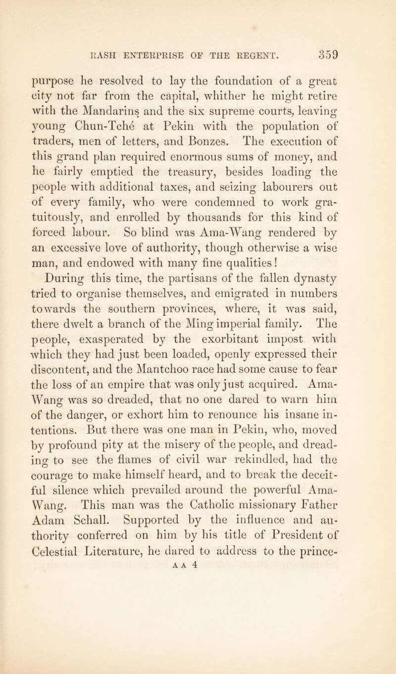 purpose he resolved to lay the foundation of a great city not far from the capital, whither he might retire with the Mandarins and the six supreme courtS; leaving young Chun-Tche at Pekin with the population of traders, men of letters, and Bonzes. The execution of this grand plan required enormous sums of money, and he fairly emptied the treasury, besides loading the people with additional taxes, and seizing labourers out of every family, who were condemned to work gra- tuitously, and enrolled by thousands for this kind of forced labour. So blind was Ama-Wang rendered by an excessive love of authority, though otherwise a wise man, and endowed with many fine qualities! During this time, the partisans of the fallen dynasty tried to organise themselves, and emigrated in numbers towards the southern provinces, where, it was said, there dwelt a branch of the Ming imperial family. The people, exasperated by the exorbitant impost with which they had just been loaded, openly expressed their discontent, and the Mantchoo race had some cause to fear the loss of an empire that was only just acquired. Ama- Wang was so dreaded, that no one dared to warn him of the danger, or exhort him to renounce his insane in- tentions. But there was one man in Pekin, who, moved by profound pity at the misery of the people, and dread- ino' to see the flames of civil war rekindled, had the courage to make himself heard, and to break the deceit- ful silence which prevailed around the powerful Arna- Wang. This man was the Catholic missionary Father Adam Schall. Supported by the influence and au- thority conferred on him by his title of President of Celestial Literature, he dared to address to the prince- A A 4