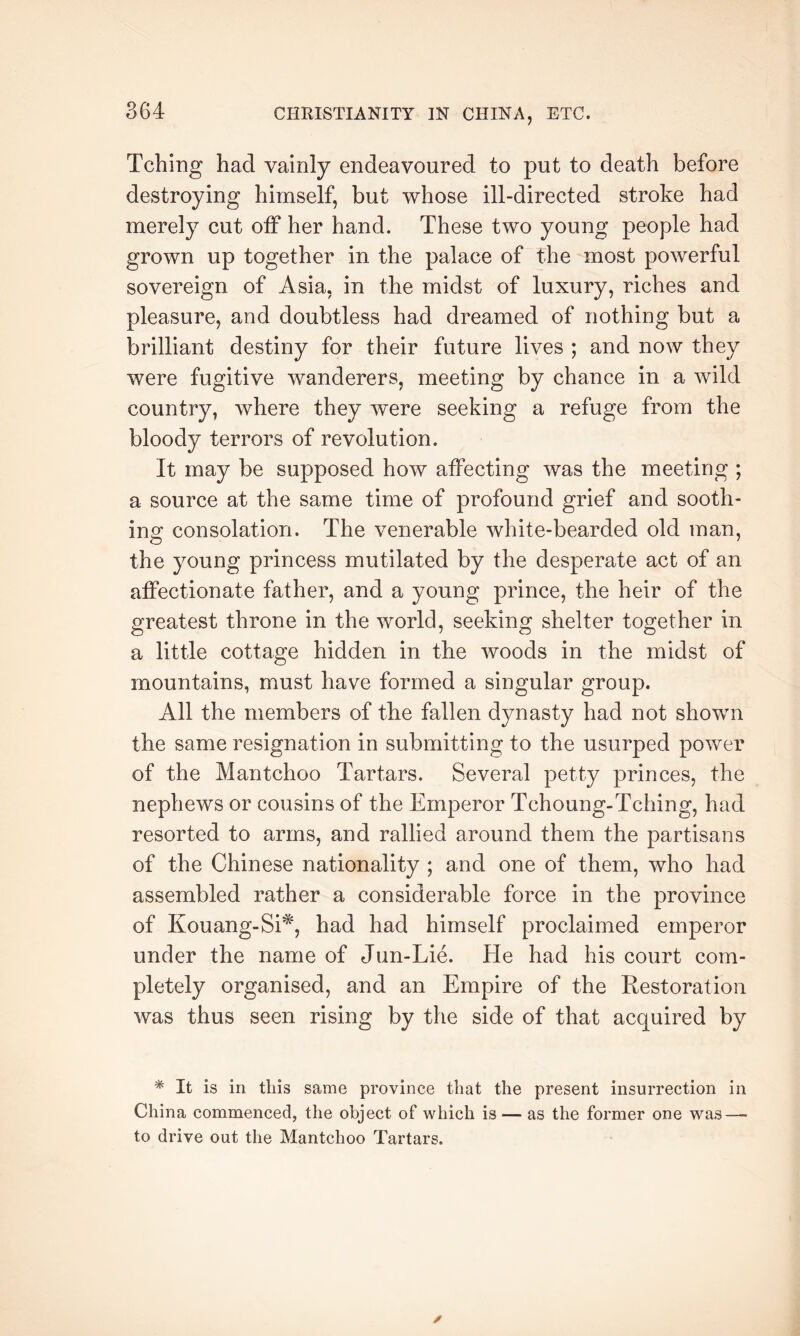 Tching had vainly endeavoured to put to death before destroying himself, but whose ill-directed stroke had merely cut off her hand. These two young people had grown up together in the palace of the most powerful sovereign of Asia, in the midst of luxury, riches and pleasure, and doubtless had dreamed of nothing but a brilliant destiny for their future lives ; and now they were fugitive wanderers, meeting by chance in a wild country, where they were seeking a refuge from the bloody terrors of revolution. It may be supposed how affecting was the meeting ; a source at the same time of profound grief and sooth- ing consolation. The venerable white-bearded old man, the young princess mutilated by the desperate act of an affectionate father, and a young prince, the heir of the greatest throne in the world, seeking shelter together in a little cottage hidden in the woods in the midst of iTiountains, must have formed a singular group. All the members of the fallen dynasty had not shown the same resignation in submitting to the usurped power of the Mantchoo Tartars. Several petty princes, the nephews or cousins of the Emperor Tchoung-Tching, had resorted to arms, and rallied around them the partisans of the Chinese nationality ; and one of them, who had assembled rather a considerable force in the province of Kouang-Si*, had had himself proclaimed emperor under the name of Jun-Lie. He had his court com- pletely organised, and an Empire of the Restoration was thus seen rising by the side of that acquired by * It is in this same province that the present insurrection in China commenced, the object of which is — as the former one was—• to drive out the Mantchoo Tartars.