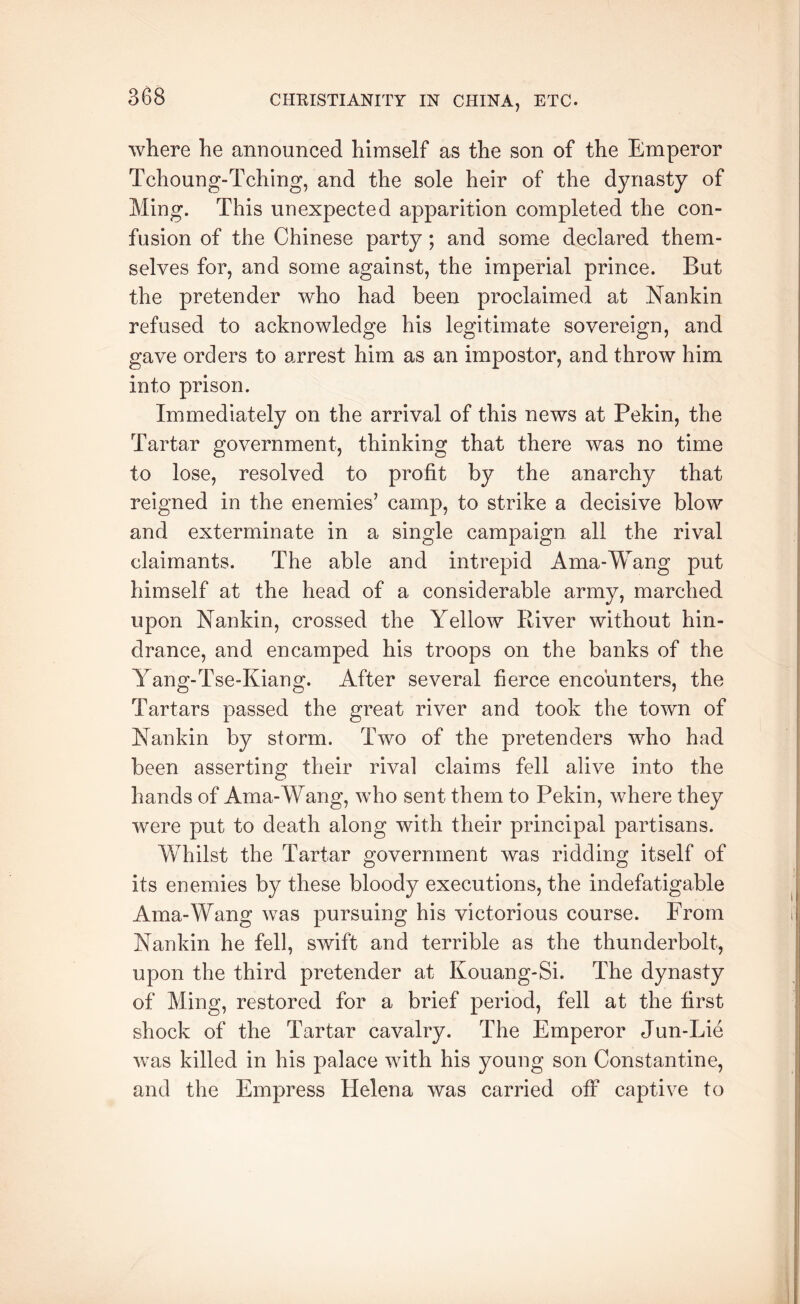 where he announced himself as the son of the Emperor Tchoung-Tching, and the sole heir of the dynasty of Ming. This unexpected apparition completed the con- fusion of the Chinese party ; and some declared them- selves for, and some against, the imperial prince. But the pretender who had been proclaimed at Nankin refused to acknowledge his legitimate sovereign, and gave orders to arrest him as an impostor, and throw him into prison. Immediately on the arrival of this news at Pekin, the Tartar government, thinking that there was no time to lose, resolved to profit by the anarchy that reigned in the enemies’ camp, to strike a decisive blow and exterminate in a single campaign all the rival claimants. The able and intrepid Ama-Wang put himself at the head of a considerable army, marched upon Nankin, crossed the Yellow Biver without hin- drance, and encamped his troops on the banks of the Yang-Tse-Kiang. After several fierce encounters, the Tartars passed the great river and took the town of Nankin by storm. Two of the pretenders who had been asserting their rival claims fell alive into the hands of Ama-Wang, who sent them to Pekin, where they were put to death along with their principal partisans. Whilst the Tartar government was ridding itself of its enemies by these bloody executions, the indefatigable Ama-Wang was pursuing his victorious course. From Nankin he fell, swift and terrible as the thunderbolt, upon the third pretender at Kouang-Si. The dynasty of Ming, restored for a brief period, fell at the first shock of the Tartar cavalry. The Emperor Jun-Lie was killed in his palace with his young son Constantine, and the Empress Helena was carried off captive to