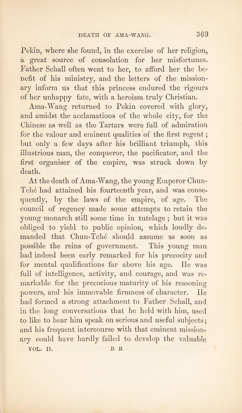 Pekin, where she found, in the exercise of her religion, a great source of consolation for her misfortunes. Father Schall often went to her, to afford her the be- nefit of his ministry, and the letters of the mission- ary inform us that this princess endured the rigours of her unhappy fate, with a heroism truly Christian. Ama-Wang returned to Pekin covered with glory, and amidst the acclamations of the whole city, for the Chinese as well as the Tartars were full of admiration for the valour and eminent qualities of the first regent; but only a few days after his brilliant triumph, this illustrious man, the conqueror, the pacificator, and the first organiser of the empire, was struck down by death. At the death of Ama-Wang, the young Emperor Chun- Tche had attained his fourteenth year, and was conse- quently, by the laws of the empire, of age. The council of regency made some attempts to retain the young monarch still some time in tutelage ; but it was obliged to yield to public opinion, which loudly de- manded that Chun-Tche should assume as soon as possible the reins of government. This young man had indeed been early remarked for his precocity and for mental qualifications far above his age. He was full of intelligence, activity, and courage, and was re- markable for the precocious maturity of his reasoning powers, and his immovable firmness of character. He had formed a strong attachment to Father Schall, and in the long conversations that he held with him, used to like to hear him speak on serious and useful subjects; and his frequent intercourse with that eminent mission- ary could have hardly failed to develop the valuable VOL. II. B B