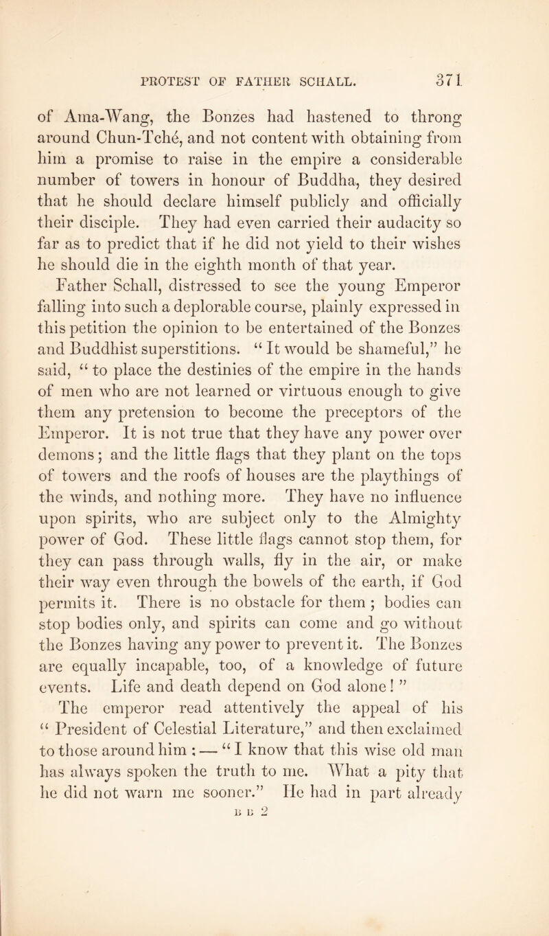 of Ama-Wang, the Bonzes had hastened to throng around Chun-Tche, and not content with obtaining from him a promise to raise in the empire a considerable number of towers in honour of Buddha, they desired that he should declare himself publicly and officially their disciple. They had even carried their audacity so far as to predict that if he did not yield to their wishes he should die in the eighth month of that year. Father Schall, distressed to see the young Emperor falling into such a deplorable course, plainly expressed in this petition the opinion to be entertained of the Bonzes and Buddhist superstitions. It would be shameful,’^ he said, “ to place the destinies of the empire in the hands of men who are not learned or virtuous enough to give them any pretension to become the preceptors of the Emperor. It is not true that they have any power over demons; and the little flags that they plant on the tops of towers and the roofs of houses are the playthings of the winds, and nothing more. They have no influence upon spirits, who are subject only to the Almighty power of God. These little flags cannot stop them, for they can pass through walls, fly in the air, or make their way even through the bowels of the earth, if God permits it. There is no obstacle for them ; bodies can stop bodies only, and spirits can come and go without the Bonzes having any power to prevent it. The Bonzes are equally incapable, too, of a knowledge of future events. Life and death depend on God alone 1 The emperor read attentively the appeal of his “ President of Celestial Literature,” and then exclaimed to those around him : — I know that this wise old man has always spoken the truth to me. What a pity that he did not warn me sooner.” He had in part already