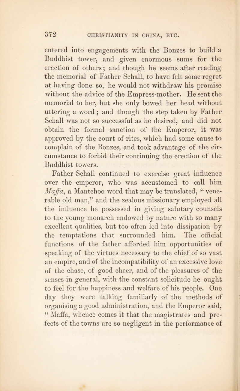 entered into engagements with the Bonzes to build a Buddhist tower, and given enormous sums for the erection of others; and though he seems after reading the memorial of Father Schall, to have felt some regret at having done so, he would not withdraw his promise without the advice of the Empress-mother. He sent the memorial to her, but she only bowed her head without uttering a word; and though the step taken by Father Schall was not so successful as he desired, and did not obtain the formal sanction of the Emperor, it was approved by the court of rites, which had some cause to complain of the Bonzes, and took advantage of the cir- cumstance to forbid their continuing the erection of the Buddhist towers. Father Schall continued to exercise great influence over the emperor, who was accustomed to call him Maffa^ a Mantchoo word that may be translated, vene- rable old man,” and the zealous missionary employed all the influence he possessed in giving salutary counsels to the young monarch endowed by nature with so many excellent qualities, but too often led into dissipation by the temptations that surrounded him. The official functions of the father afforded him opportunities of speaking of the virtues necessary to the chief of so vast an empire, and of the incompatibility of an excessive love of the chase, of good cheer, and of the pleasures of the senses in general, with the constant solicitude he ought to feel for the happiness and welfare of his people. One day they were talking familiarly of the methods of organising a good administration, and the Emperor said, “ Maffa, whence comes it that the magistrates and pre- fects of the towns are so negligent in the performance of
