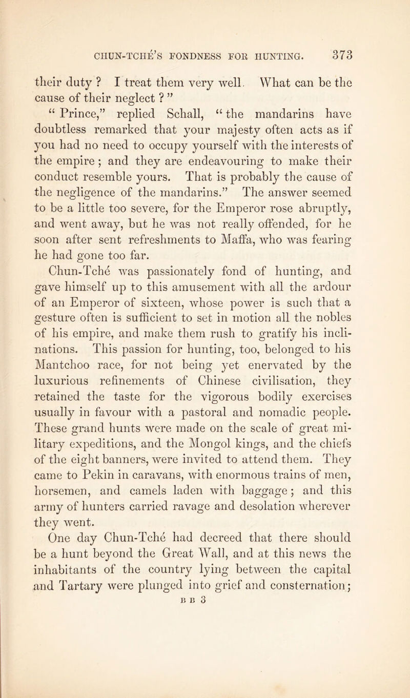 their duty ? I treat them very well. What can be the cause of their neglect ? “ Prince/’ replied Schall, the mandarins have doubtless remarked that your majesty often acts as if you had no need to occupy yourself with the interests of the empire ; and they are endeavouring to make their conduct resemble yours. That is probably the cause of the negligence of the mandarins.” The answer seemed to be a little too severe, for the Emperor rose abruptly, and went away, but he was not really offended, for he soon after sent refreshments to Maffa, who was fearing he had gone too far. Chun-Tche was passionately fond of hunting, and gave himself up to this amusement with all the ardour of an Emperor of sixteen, whose power is such that a gesture often is sufficient to set in motion all the nobles of his empire, and make them rush to gratify his incli- nations. This passion for hunting, too, belonged to his Mantchoo race, for not being yet enervated by the luxurious refinements of Chinese civilisation, they retained the taste for the vigorous bodily exercises usually in favour with a pastoral and nomadic people. These grand hunts were made on the scale of great mi- litary expeditions, and the Mongol kings, and the chiefs of the eight banners, were invited to attend them. They came to Pekin in caravans, with enormous trains of men, horsemen, and camels laden with baggage ; and this army of hunters carried ravage and desolation wherever they went. One day Chun-Tche had decreed that there should be a hunt beyond the Great Wall, and at this news the inhabitants of the country lying between the capital and Tartary were plunged into grief and consternation; B B 3
