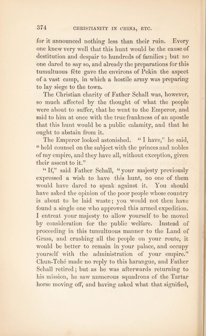 for it aHHounced nothing less than their ruin. Every one knew very well that this hunt would be the cause of destitution and despair to hundreds of families ; but no one dared to say so, and already the preparations for this tumultuous fete gave the environs of Pekin the aspect of a vast camp, in which a hostile army was preparing to lay siege to the town. The Christian charity of Father Schall was, however, so much affected by the thought of what the people were about to suffer, that he went to the Emperor, and said to him at once with the true frankness of an apostle that this hunt would be a public calamity, and that he ought to abstain from it. The Emperor looked astonished. “ I have,” he said, ‘‘ held counsel on the subject with the princes and nobles of my empire, and they have all, without exception, given their assent to it.” ‘‘If,” said Father Schall, “your majesty previously expressed a wish to have this hunt, no one of them wmuld have dared to speak against it. You should have asked the opinion of the poor people whose country is about to be laid waste; you would not then have found a single one who approved this armed expedition. I entreat your majesty to allow yourself to be moved by consideration for the public welfare. Instead of proceeding in this tumultuous manner to the Land of Grass, and crushing all the people on your route, it would be better to remain in your palace, and occupy yourself with the administration of your empire.” Chun-Tche made no reply to this harangue, and Father Schall retired; but as he was afterwards returning to his mission, he saw numerous squadrons of the Tartar horse moving off, and having asked what that signified,