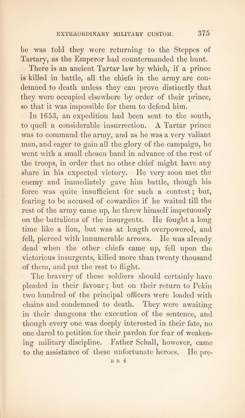 lie was told they were returning to the Steppes of Tartary, as the Emperor had countermanded the hunt. There is an ancient Tartar law by which, if a prince is killed in battle, all the chiefs in the army are con- demned to death unless they can prove distinctly that they were occupied elsewhere by order of their prince, so that it was impossible for them to defend him. In 1653, an expedition had been sent to the south, to quell a considerable insurrection. A Tartar prince was to command the army, and as he was a very valiant man, and eager to gain all the glory of the campaign, he went with a small chosen band in advance of the rest of the troops, in order that no other chief might have any share in his expected victory. He very soon met the enemy and immediately gave him battle, though his force was quite insufficient for such a contest; but, fearing to be accused of cowardice if he waited till the rest of the army came up, he threw himself impetuously on the battalions of the insurgents. He fought a long time like a lion, but was at length overpowered, and fell, pierced with innumerable arrows. He was already dead when the other chiefs came up, fell upon the victorious insurgents, killed more than twenty thousand of them, and put the rest to flight. The bravery of these soldiers should certainly have pleaded in their favour; but on their return to Pekin two hundred of the principal officers were loaded with chains and condemned to death. They were awaiting in their dungeons the execution of the sentence, and though every one was deeply interested in their fate, no one dared to petition for their pardon for fear of weaken- ing military discipline. Father Schall, however, came to the assistance of these unfortunate heroes. He pre- B li 4