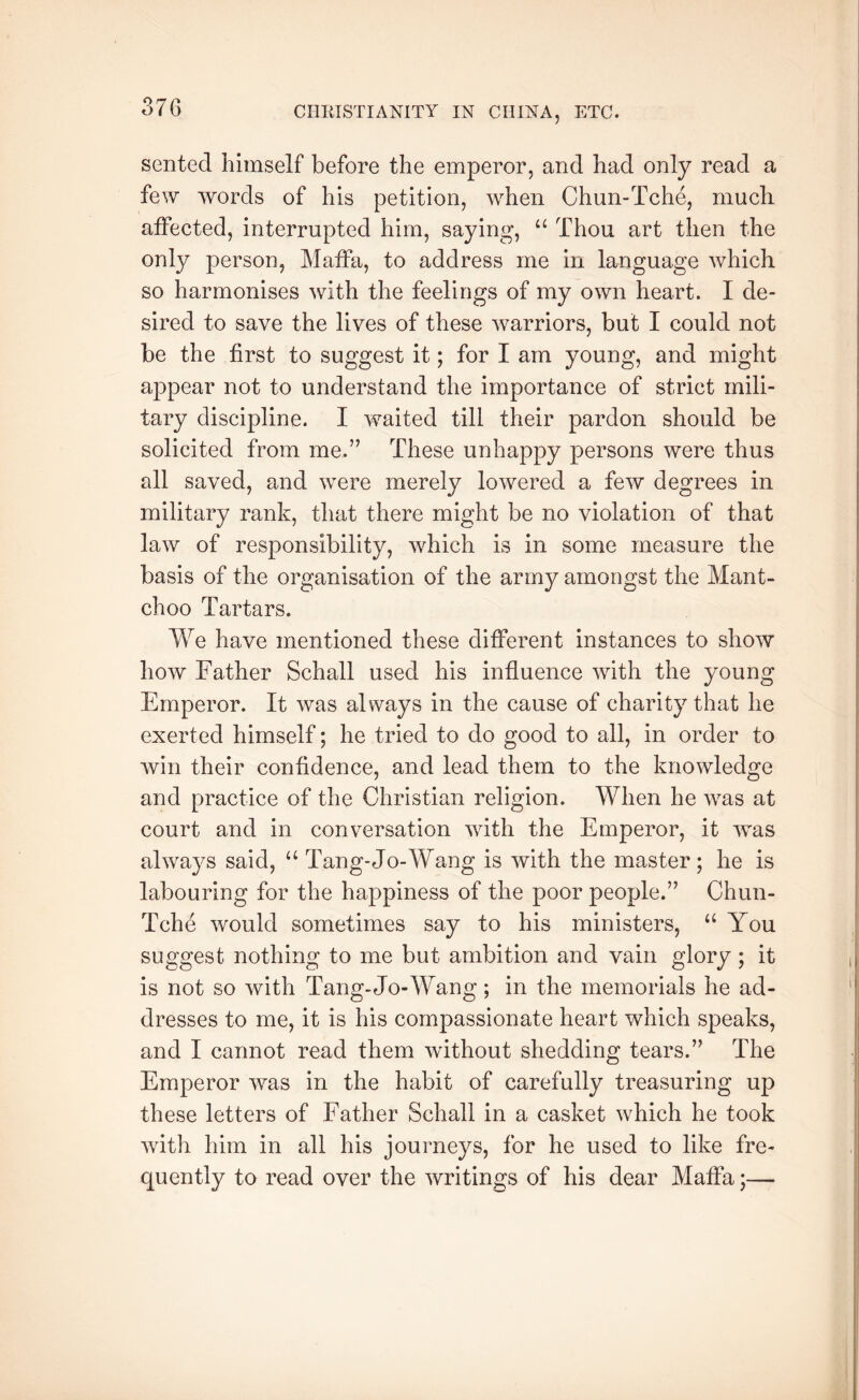 sented himself before the emperor, and had only read a few words of his petition, when Chun-Tche, much atFected, interrupted him, saying, “ Thou art then the only person, Matfa, to address me in language which so harmonises with the feelings of my own heart. I de- sired to save the lives of these warriors, but I could not be the first to suggest it; for I am young, and might appear not to understand the importance of strict mili- tary discipline. I waited till their pardon should be solicited from me.” These unhappy persons were thus all saved, and were merely lowered a few degrees in military rank, that there might be no violation of that law of responsibility, which is in some measure the basis of the organisation of the army amongst the Mant- choo Tartars. We have mentioned these different instances to show how Father Schall used his influence with the young Emperor. It was always in the cause of charity that he exerted himself; he tried to do good to all, in order to win their confidence, and lead them to the knowledge and practice of the Christian religion. When he was at court and in conversation with the Emperor, it was always said, “ Tang-Jo-Wang is with the master; he is labouring for the happiness of the poor people.” Chun- Tche would sometimes say to his ministers, “ You suggest nothing to me but ambition and vain glory; it is not so with Tang-Jo-Wang; in the memorials he ad- dresses to me, it is his compassionate heart which speaks, and I cannot read them without shedding tears.” The Emperor was in the habit of carefully treasuring up these letters of Father Schall in a casket which he took with him in all his journeys, for he used to like fre- quently to read over the writings of his dear Maffa;—