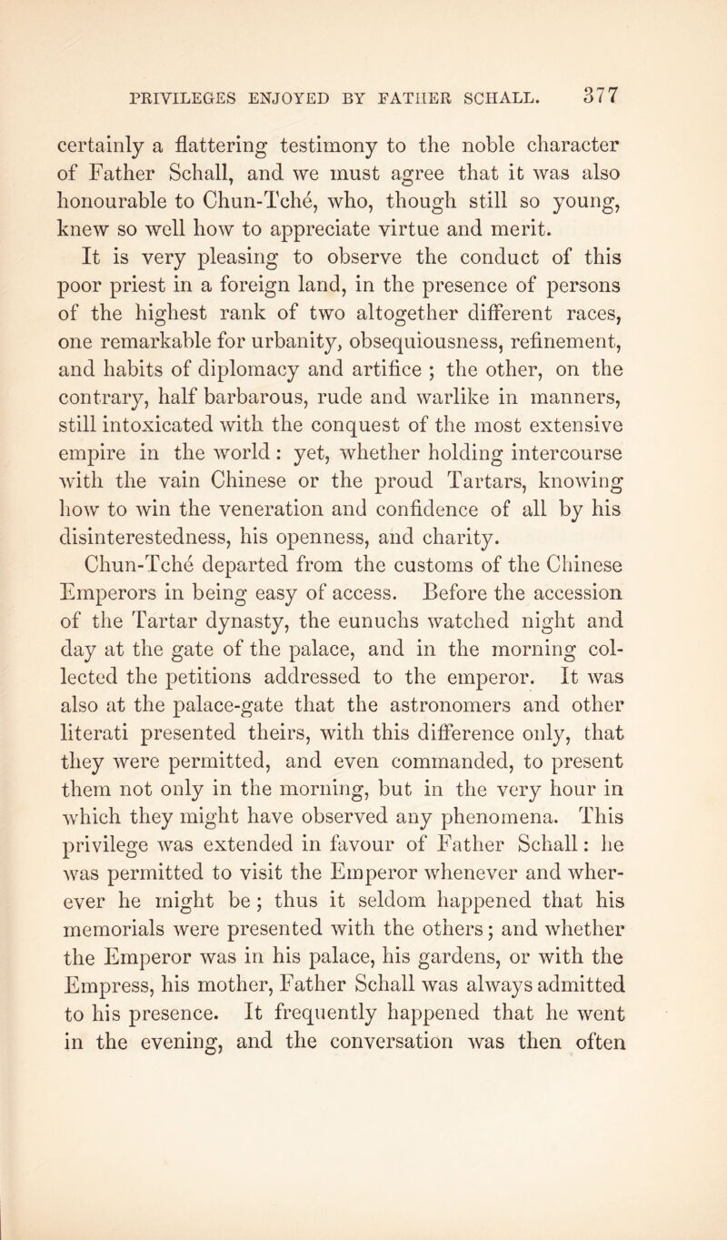 certainly a flattering testimony to the noble character of Father Schall^ and we must agree that it was also honourable to Chun-Tche, who, though still so young, knew so well how to appreciate virtue and merit. It is very pleasing to observe the conduct of this poor priest in a foreign land, in the presence of persons of the highest rank of two altogether different races, one remarkable for urbanity, obsequiousness, refinement, and habits of diplomacy and artifice ; the other, on the contrary, half barbarous, rude and warlike in manners, still intoxicated with the conquest of the most extensive empire in the world : yet, whether holding intercourse with the vain Chinese or the proud Tartars, knowing how to win the veneration and confidence of all by his disinterestedness, his openness, and charity. Chun-Tche departed from the customs of the Chinese Emperors in being easy of access. Before the accession of the Tartar dynasty, the eunuchs watched night and day at the gate of the palace, and in the morning col- lected the petitions addressed to the emperor. It was also at the palace-gate that the astronomers and other literati presented theirs, with this difference only, that they were permitted, and even commanded, to present them not only in the morning, but in the very hour in which they might have observed any phenomena. This privilege was extended in favour of Father Schall: he was permitted to visit the Emperor whenever and wher- ever he might be ; thus it seldom happened that his memorials were presented with the others; and whether the Emperor was in his palace, his gardens, or with the Empress, his mother. Father Schall was always admitted to his presence. It frequently happened that he went in the evening, and the conversation was then often