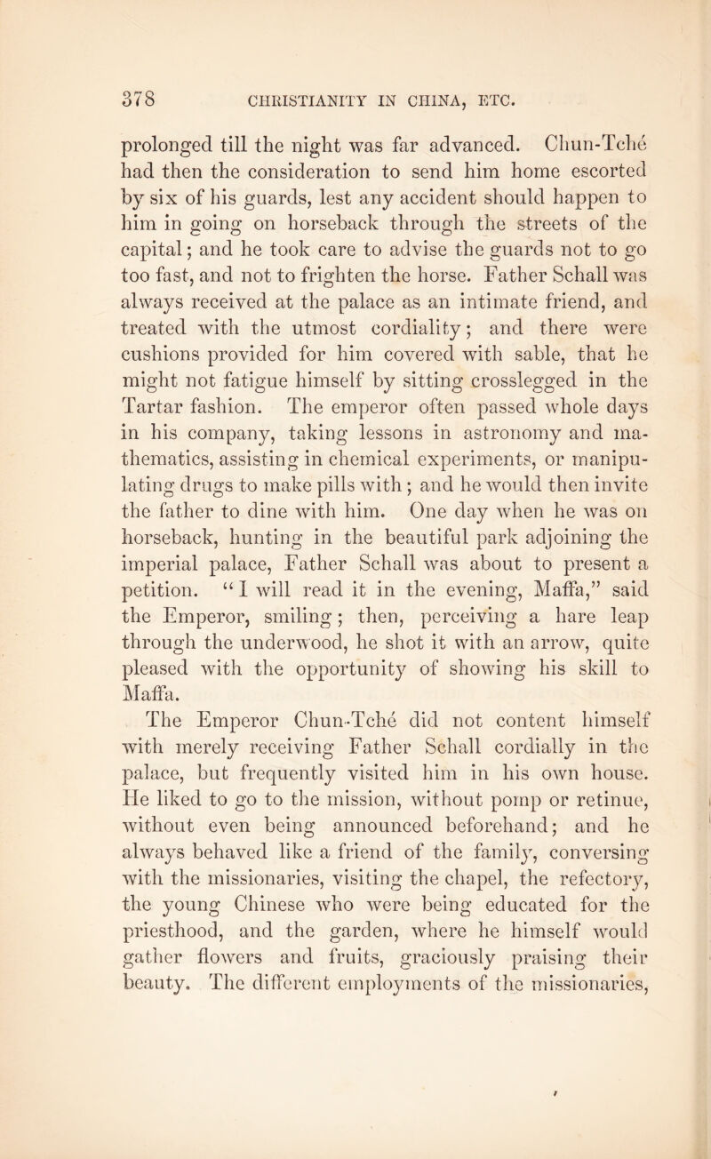 prolonged till the night was far advanced. Chun-Tche had then the consideration to send him home escorted by six of his guards, lest any accident should happen to him in going on horseback through the streets of the capital; and he took care to advise the guards not to go too fast, and not to frighten the horse. Father Schall was always received at the palace as an intimate friend, and treated with the utmost cordiality; and there were cushions provided for him covered with sable, that he might not fatigue himself by sitting crosslegged in the Tartar fashion. The emperor often passed whole days in his company, taking lessons in astronomy and ma- thematics, assisting in chemical experiments, or manipu- lating drugs to make pills with; and he would then invite the father to dine with him. One day when he was on horseback, hunting in the beautiful park adjoining the imperial palace, Father Schall was about to present a petition. ‘‘ 1 will read it in the evening, Maffa,” said the Emperor, smiling; then, perceiving a hare leap through the underwood, he shot it with an arrow, quite pleased with the opportunity of showing his skill to Matfa. The Emperor Chun-Tche did not content himself with merely receiving Father Schall cordially in the palace, but frequently visited him in his own house. He liked to go to the mission, without pomp or retinue, without even being announced beforehand; and he always behaved like a friend of the family, conversing with the missionaries, visiting the chapel, the refectory, the young Chinese who were being educated for the priesthood, and the garden, where he himself would gather flowers and fruits, graciously praising their beauty. The different employments of the missionaries,