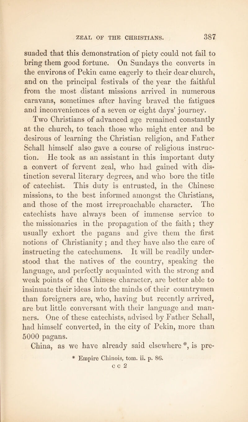 suaded that this demonstration of piety could not fail to bring them good fortune. On Sundays the converts in the environs of Pekin came eagerly to their dear church, and on the principal festivals of the year the faithful from the most distant missions arrived in numerous caravans, sometimes after having braved the fatigues and inconveniences of a seven or eight days’ journey. Two Christians of advanced age remained constantly at the church, to teach those who might enter and be desirous of learning the Christian religion, and Father Schall himself also gave a course of religious instruc- tion. He took as an assistant in this important duty a convert of fervent zeal, who had gained with dis- tinction several literary degrees, and who bore the title of catechist. This duty is entrusted, in the Chinese missions, to the best informed amongst the Christians, and those of the most irreproachable character. The catechists have alwavs been of immense service to «/ the missionaries in the propagation of the faith; they usually exhort the pagans and give them the first notions of Christianity ; and they have also the care of instructing the catechumens. It will be readily under- stood that the natives of the country, speaking the language, and perfectly acquainted with the strong and weak points of the Chinese character, are better able to insinuate their ideas into the minds of their countrymen than foreigners are, who, having but recently arrived, are but little conversant with their language and man- ners. One of these catechists, advised by Father Schall, had himself converted, in the city of Pekin, more than 5000 pagans. China, as we have already said elsewhere is pre- * Empire Cliinois, tom. ii. p. 86.