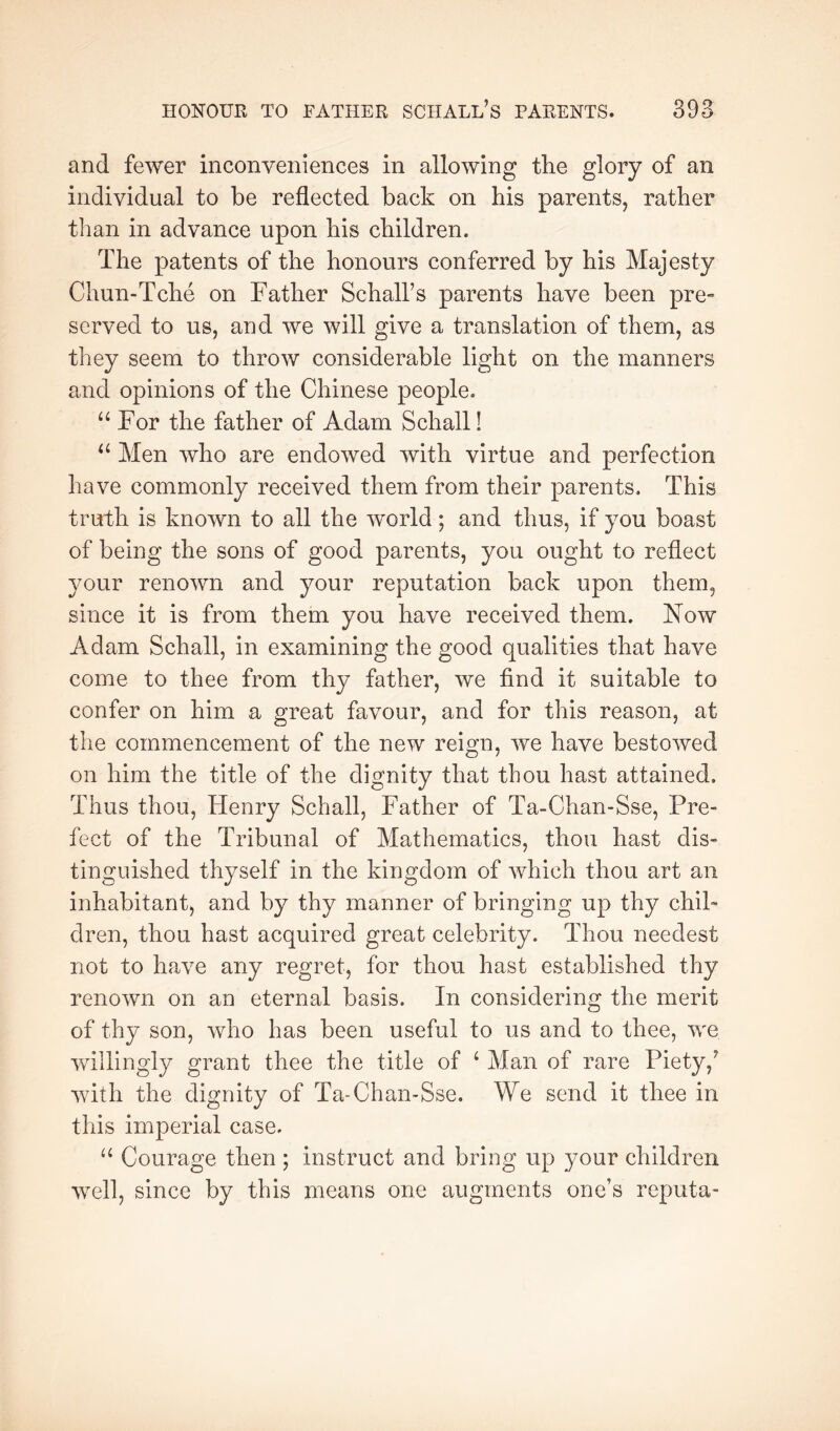 and fewer inconveniences in allowing the glory of an individual to be reflected back on his parents, rather than in advance upon his children. The patents of the honours conferred by his Majesty Chun-Tche on Father Schall’s parents have been pre- served to us, and we will give a translation of them, as they seem to throw considerable light on the manners and opinions of the Chinese people. “For the father of Adam Schall! “ Men who are endowed with virtue and perfection have commonly received them from their parents. This truth is known to all the world; and thus, if you boast of being the sons of good parents, you ought to reflect your renown and your reputation back upon them, since it is from them you have received them. Now Adam Schall, in examining the good qualities that have come to thee from thy father, we find it suitable to confer on him a great favour, and for this reason, at the commencement of the new reign, we have bestowed on him the title of the dignity that thou hast attained. Thus thou, Henry Schall, Father of Ta-Chan-Sse, Pre- fect of the Tribunal of Mathematics, thou hast dis- tinguished thyself in the kingdom of which thou art an inhabitant, and by thy manner of bringing up thy chil- dren, thou hast acquired great celebrity. Thou needest not to have any regret, for thou hast established thy renown on an eternal basis. In considering the merit of thy son, who has been useful to us and to thee, we willingly grant thee the title of ^ Man of rare Piety,^ with the dignity of Ta-Chan-Sse. We send it thee in this imperial case. “ Courage then ; instruct and bring up your children well, since by this means one augments one’s reputa-
