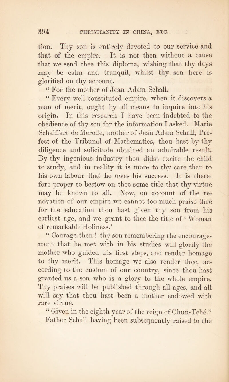 tion. Thy son is entirely devoted to our service and that of the empire. It is not then without a cause that we send thee this diploma, wishing that thy days may be calm and tranquil, whilst thy son here is glorified on thy account. For the mother of Jean Adam Schall. “ Every well constituted empire, when it discovers a man of merit, ought by all means to inquire into his origin. In this research I have been indebted to the obedience of thy son for the information I asked. Marie Schaiffart de Merode, mother of Jean Adam Schall, Pre- fect of the Tribunal of Mathematics, thou hast by thy diligence and solicitude obtained an admirable result. By thy ingenious industry thou didst excite the child to study, and in reality it is more to thy care than to his own labour that he owes his success. It is there- fore proper to bestow on thee some title that thy virtue may be known to all. Now, on account of the re- novation of our empire we cannot too much praise thee for the education thou hast given thy son from his earliest age, and we grant to thee the title of ‘ lYoman of remarkable Holiness.’ “ Courage then ! thy son remembering the encourage- ment that he met with in his studies will glorify the mother who guided his first steps, and render homage to thy merit. This homage we also render thee, ac- cording to the custom of our country, since thou hast granted us a son who is a glory to the whole empire. Thy praises will be published through all ages, and all will say that thou hast been a mother endowed with rare virtue. “ Given in the eighth year of the reign of Chun-Tche.” Father Schall having been subsequently raised to the