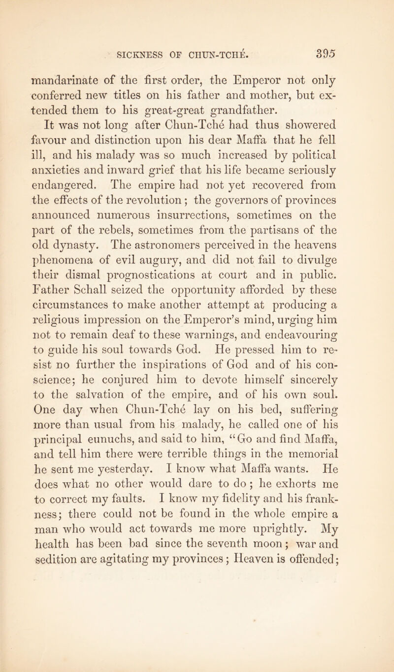 mandarinate of the first order, the Emperor not only- conferred new titles on his father and mother, but ex- tended them to his great-great grandfather. It was not long after Chun-Tche had thus showered favour and distinction upon his dear MafFa that he fell ill, and his malady was so much increased by political anxieties and inward grief that his life became seriously endangered. The empire had not yet recovered from the effects of the revolution; the governors of provinces announced numerous insurrections, sometimes on the part of the rebels, sometimes from the partisans of the old dynasty. The astronomers perceived in the heavens phenomena of evil augury, and did not fail to divulge their dismal prognostications at court and in public. Father Schall seized the opportunity afibrded by these circumstances to make another attempt at producing a religious impression on the Emperor’s mind, urging him not to remain deaf to these warnings, and endeavouring to guide his soul towards God. He pressed him to re- sist no further the inspirations of God and of his con- science; he conjured him to devote himself sincerely to the salvation of the empire, and of his own soul. One day when Chun-Tche lay on his bed, suffering more than usual from his malady, he called one of his principal eunuchs, and said to him, “Go and find Maffa, and tell him there were terrible things in the memorial he sent me yesterday. I know what Maffa wants. He does what no other would dare to do ; he exhorts me to correct my faults. I know my fidelity and his frank- ness; there could not be found in the whole empire a man who would act towards me more uprightly. My health has been bad since the seventh moon; war and sedition are agitating my provinces ; Heaven is offended;
