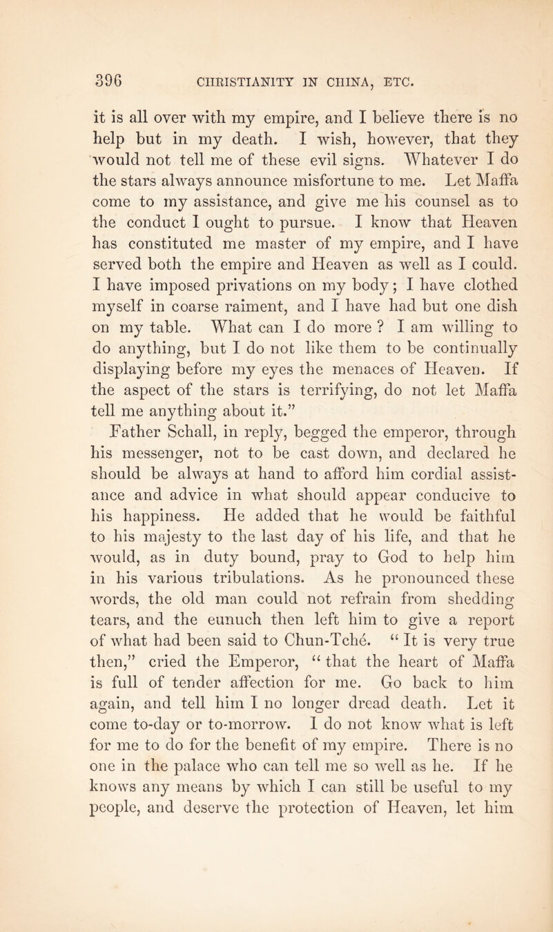 it is all over with my empire, and I believe there is no help but in my death. I wish, however, that they ‘would not tell me of these evil signs. Whatever I do the stars always announce misfortune to me. Let Maffa come to my assistance, and give me his counsel as to the conduct 1 ought to pursue. I know that Heaven has constituted me master of my empire, and I have served both the empire and Heaven as well as I could. I have imposed privations on my body; I have clothed myself in coarse raiment, and I have had but one dish on my table. What can I do more ? I am willing to do anything, but I do not like them to be continually displaying before my eyes the menaces of Heaven. If the aspect of the stars is terrifying, do not let Maffa tell me anything about it.” Father Schall, in reply, begged the emperor, through his messenger, not to be cast down, and declared he should be always at hand to afford him cordial assist- ance and advice in what should appear conducive to his happiness. He added that he would be faithful to his mtvjesty to the last day of his life, and that he would, as in duty bound, pray to God to help him in his various tribulations. As he pronounced these words, the old man could not refrain from shedding tears, and the eunuch then left him to give a report of what had been said to Chun-Tche. It is very true then,” cried the Emperor, that the heart of Maffa is full of tender affection for me. Go back to him again, and tell him I no longer dread death. Let it come to-day or to-morrow. I do not know what is left for me to do for the benefit of my empire. There is no one in the palace who can tell me so well as he. If he knows any means by which I can still be useful to my people, and deserve the protection of Heaven, let him