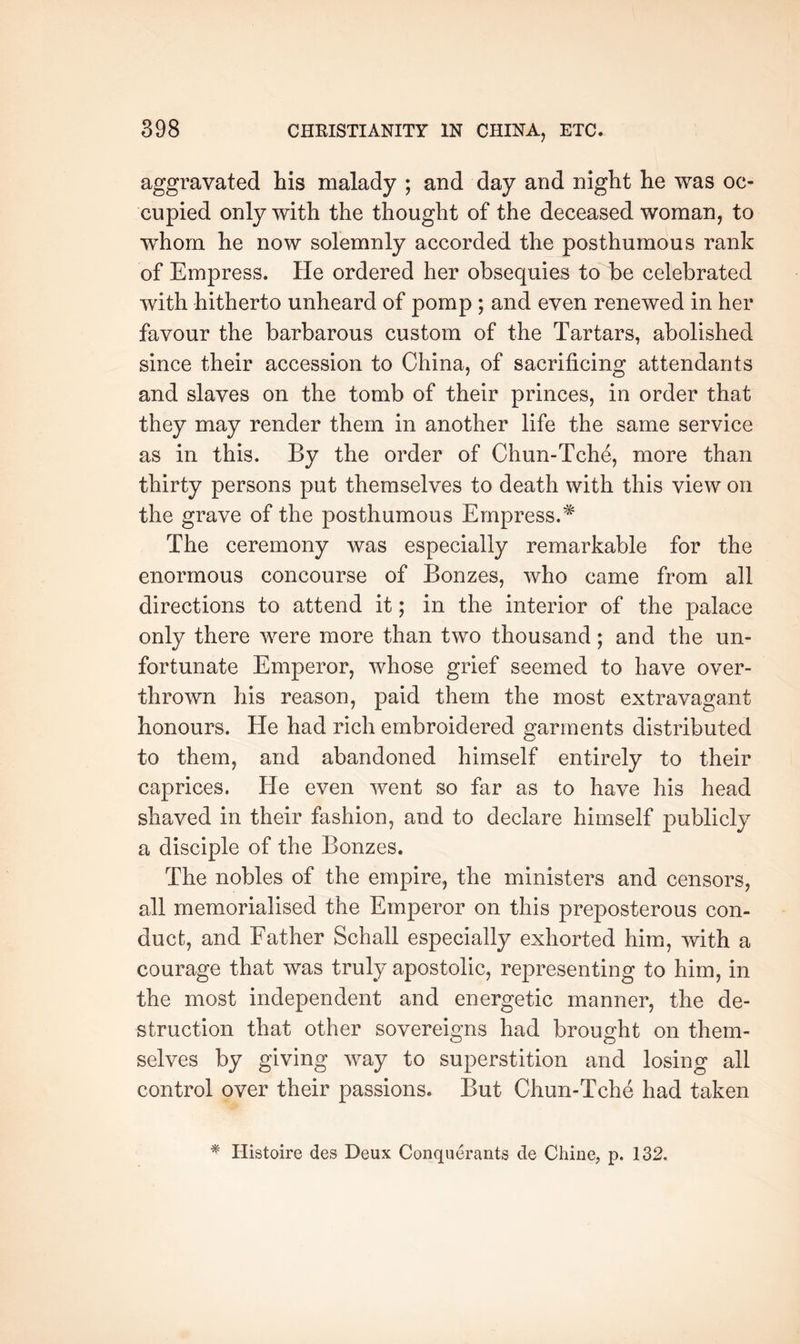aggravated his malady ; and day and night he was oc- cupied only with the thought of the deceased woman, to w^hom he now solemnly accorded the posthumous rank of Empress. He ordered her obsequies to be celebrated with hitherto unheard of pomp ; and even renewed in her favour the barbarous custom of the Tartars, abolished since their accession to China, of sacrificing attendants and slaves on the tomb of their princes, in order that they may render them in another life the same service as in this. By the order of Chun-Tche, more than thirty persons put themselves to death with this view on the grave of the posthumous Empress. The ceremony was especially remarkable for the enormous concourse of Bonzes, who came from all directions to attend it; in the interior of the palace only there were more than two thousand; and the un- fortunate Emperor, whose grief seemed to have over- thrown his reason, paid them the most extravagant honours. He had rich embroidered garments distributed to them, and abandoned himself entirely to their caprices. He even went so far as to have his head shaved in their fashion, and to declare himself publicly a disciple of the Bonzes. The nobles of the empire, the ministers and censors, all memorialised the Emperor on this preposterous con- duct, and Father Schall especially exhorted him, with a courage that was truly apostolic, representing to him, in the most independent and energetic manner, the de- struction that other sovereigns had brought on them- selves by giving way to superstition and losing all control over their passions. But Chun-Tche had taken