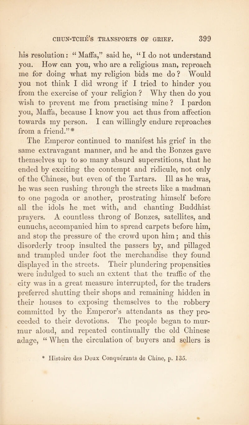 his resolution; Maffa/’ said he, I do not understand you. How can you, who are a religious man, reproach me for doing what my religion bids me do ? Would you not think I did wrong if I tried to hinder you from the exercise of your religion ? Why then do you wish to prevent me from practising mine ? I pardon you, Maffa, because I know you act thus from affection towards my person. I can willingly endure reproaches from a friend.’’* The Emperor continued to manifest his grief in the same extravagant manner, and he and the Bonzes gave themselves up to so many absurd superstitions, that he ended by exciting the contempt and ridicule, not only of the Chinese, but even of the Tartars. Ill as he was, he was seen rushing through the streets like a madman to one pagoda or another, prostrating himself before all the idols he met with, and chanting Buddhist prayers. A countless throng of Bonzes, satellites, and eunuchs, accompanied him to spread carpets before him, and stop the pressure of the crowd upon him; and this disorderly troop insulted the passers by, and pillaged and trampled under foot the merchandise they found displayed in the streets. Their plundering propensities were indulged to such an extent that the traffic of the city was in a great measure interrupted, for the traders preferred shutting their shops and remaining hidden in their houses to exposing themselves to the robbery committed by the Emperor’s attendants as they pro- ceeded to their devotions. The people began to mur- mur aloud, and repeated continually the old Chinese adage, ‘‘ When the circulation of buyers and sellers is