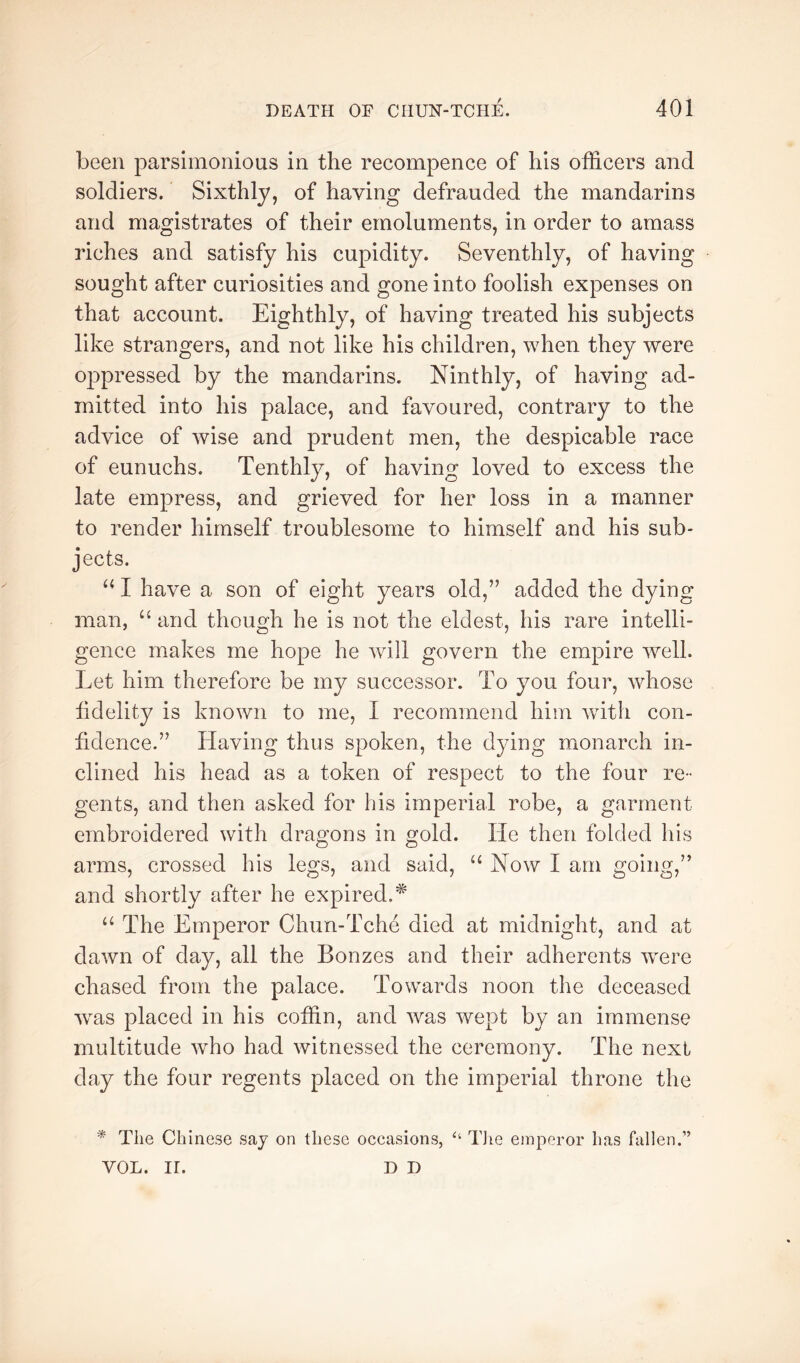 been parsimonious in the recompence of his officers and soldiers. Sixthly, of having defrauded the mandarins and magistrates of their emoluments, in order to amass riches and satisfy his cupidity. Seventhly, of having sought after curiosities and gone into foolish expenses on that account. Eighthly, of having treated his subjects like strangers, and not like his children, when they were oppressed by the mandarins. Ninthly, of having ad- mitted into his palace, and favoured, contrary to the advice of wise and prudent men, the despicable race of eunuchs. Tenthly, of having loved to excess the late empress, and grieved for her loss in a manner to render himself troublesome to himself and his sub- jects. I have a son of eight years old,” added the dying man, “ and though he is not the eldest, his rare intelli- gence makes me hope he will govern the empire well. Let him therefore be my successor. To you four, whose lidelity is known to me, I recommend him with con- fidence.” Having thus spoken, the dying monarch in- clined his head as a token of respect to the four re- gents, and then asked for his imperial robe, a garment embroidered with dragons in gold. He then folded his arms, crossed his legs, and said, Now I am going,” and shortly after he expired.^ “ The Emperor Chun-Tche died at midnight, and at dawn of day, all the Bonzes and their adherents were chased from the palace. Towards noon the deceased w^as placed in his coffin, and was Avept by an immense multitude Avho had witnessed the ceremony. The next clay the four regents placed on the imperial throne the * The Chinese say on these occasions, TJie emperor has fallen.” VOL. ir. D D