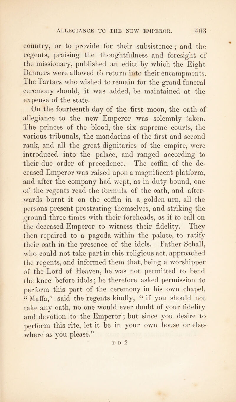 country, or to provide for their subsistence ; and the regents, praising the thoughtfulness and foresight of the missionary, published an edict by which the Eight Banners were allowed to return into their encampments. The Tartars who wished to remain for the grand funeral ceremony should, it was added, be maintained at the expense of the state. On the fourteenth day of the first moon, the oath of allegiance to the new Emperor was solemnly taken. The princes of the blood, the six supreme courts, the various tribunals, the mandarins of the first and second rank, and all the great dignitaries of the empire, were introduced into the palace, and ranged according to their due order of precedence. The coffin of the de- ceased Emperor was raised upon a magnificent platform, and after the company had wept, as in duty bound, one of the regents read the formula of the oath, and after- wards burnt it on the coffin in a golden urn, all the persons present prostrating themselves, and striking the ground three times with their foreheads, as if to call on the deceased Emperor to witness their fidelity. They then repaired to a pagoda within the palace, to ratify their oath in the presence of the idols. Father Schall, who could not take part in this religious act, approached the regents, and informed them that, being a worshipper of the Lord of Heaven, he was not permitted to bend the knee before idols; he therefore asked permission to perform this part of the ceremony in his own chapel. “MafFa,” said the regents kindly, ‘'if you should not take any oath, no one would ever doubt of your fidelity and devotion to the Emperor; but since you desire to perform this rite, let it be in your own house or else' where as you please.” D D 2