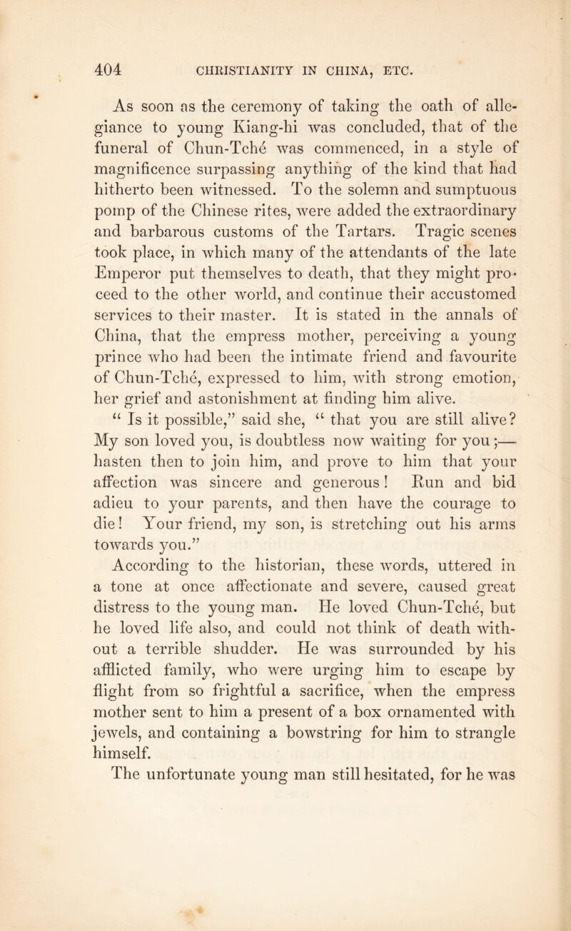 As soon as the ceremony of taking the oath of alle- giance to young Kiang-hi was concluded, that of the funeral of Chun-Tche was commenced, in a style of magnificence surpassing anything of the kind that had hitherto been witnessed. To the solemn and sumptuous pomp of the Chinese rites, were added the extraordinary and barbarous customs of the Tartars. Trasric scenes O took place, in which many of the attendants of the late Emperor put themselves to death, that they might pro- ceed to the other world, and continue their accustomed services to their master. It is stated in the annals of China, that the empress mother, perceiving a young prince who had been the intimate friend and favourite of Chun-Tche, expressed to him, with strong emotion, her grief and astonishment at finding him alive. Is it possible,” said she, that you are still alive? My son loved you, is doubtless now waiting for you;— hasten then to join him, and prove to him that your affection was sincere and generous! Eun and bid adieu to your parents, and then have the courage to die! Your friend, my son, is stretching out his arms towards you.” According to the historian, these words, uttered in a tone at once affectionate and severe, caused great distress to the young man. He loved Chun-Tche, but he loved life also, and could not think of death with- out a terrible shudder. He was surrounded by his afflicted family, who were urging him to escape by flight from so frightful a sacrifice, when the empress mother sent to him a present of a box ornamented with jewels, and containing a bowstring for him to strangle himself. The unfortunate young man still hesitated, for he was