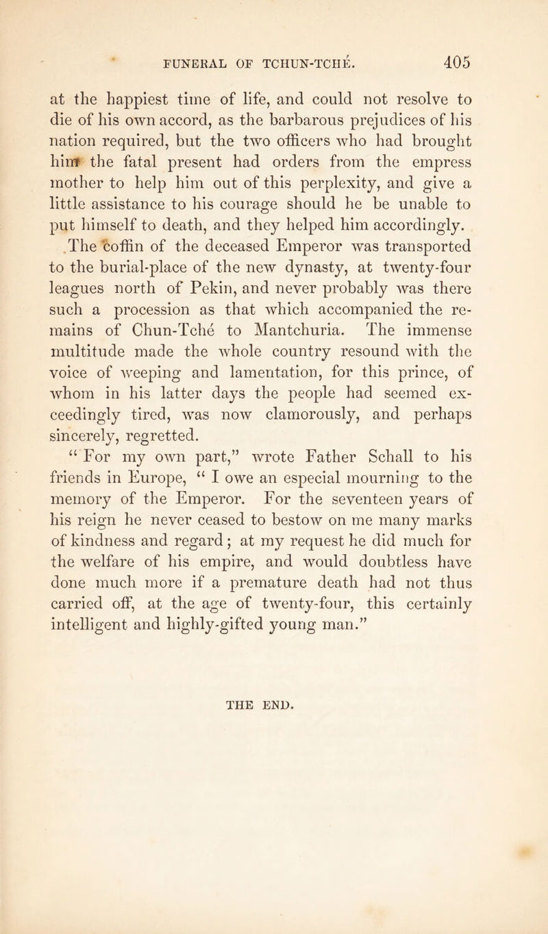 at the happiest time of life, and could not resolve to die of his own accord, as the barbarous prejudices of his nation required, but the two officers who had brought hinf the fatal present had orders from the empress mother to help him out of this perplexity, and give a little assistance to his courage should he be unable to put himself to death, and they helped him accordingly. The coffin of the deceased Emperor was transported to the burial-place of the new dynasty, at twenty-four leagues north of Pekin, and never probably was there such a procession as that which accompanied the re- mains of Chun-Tche to Mantchuria. The immense multitude made the whole country resound with the voice of weeping and lamentation, for this prince, of Avhom in his latter days the people had seemed ex- ceedingly tired, was now clamorously, and perhaps sincerely, regretted. “ For my own part,” wrote Father Schall to his friends in Europe, “ I owe an especial mourning to the memory of the Emperor. For the seventeen years of his reign he never ceased to bestow on me many marks of kindness and regard; at my request he did much for the welfare of his empire, and would doubtless have done much more if a premature death had not thus carried off, at the age of twenty-four, this certainly intelligent and highly-gifted young man.” THE END.