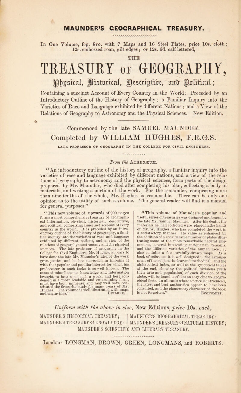 MAUNDER’S GEOGRAPHICAL TREASURY. 111 One Volume, fcp. 8vo. with 7 Maps and 16 Steel Plates, price lOs. cloth; 12s. embossed roan, gilt edges ; or 12s. 6d. calf lettered, THE TKEASURT of GEOGRAPHY, anir ^olxixcnl; Containing a succinct Account of Every Country in the World: Preceded by an Introductory Outline of the History of Geography; a Eamiliar Inquiry into the Varieties of Hace and Language exhibited by different Nations; and a View of the Helations of Geography to Astronomy and the Physical Sciences. New Edition. Commenced by the late SAMUEL MAUNDEH. Completed by WILLIAM HUGHES, E.U.G.S. LATK PROFESSOR OF GEOGRAPHY IN THE COLLEGE FOR CIVIL ENGINEERS. From the Athen^um. “ An introductory outline of the history of geograpliy, a familiar inquiry into the varieties of race and language exhibited by different nations, and a view of the rela- tions of geography to astronomy and the physical sciences, form parts of the design prepared by Mr. Maunder, who died after completing his plan, collecting a body of materials, and writing a portion of the work. Eor the remainder, comprising more than nine-tenths of the whole, Mr. Hughes is responsible. There can be only one opinion as to the utility of such a volume for general purposes.” “ This new volume of upwards of 900 pag^es forms a most comprehensive treasury of geographi- cal information, physical, historical, descriptive, and political, comprising a succinct account of every country in the world. It is preceded by an intro- ductory outline of the history of geography, a fami- liar inquiry into the varieties of race and language exhibited by different nations, and a view of the relations of geography to astronomy and the physical sciences. The late professor of geography in the College for Civil Engineers, Mr. Hughes, appears to have done the late Mr. Maunder’s idea of the work great justice, and he has succeeded in imbuing it with that popular and peculiar interest for which his predecessor in such tasks is so well known. The mass of miscellaneous knowledge and information brought to bear upon such a work, and here con- densed in a most readable and entertaining form, must have been immense, and may well have_ con- stituted the favourite study for many years of Mr. Hughes. The volume is well illustrated with maps and engravings.” Builder. The general reader will find it a manual “ This volume of Maunder’s popular and useful series of treasuries was designed and begun by the late Mr. Samuel Maunder. After his death, the materials he had collected were placed in the hands of Mr. W. Hughes, who has completed the work in a satisfactory manner. Its value is enhanced by the addition of a considerable number of plates illus- trating some of the most remarkable natural phe- nomena, several interesting antiquarian remains, and the different varieties of the human race; it also contains a few carefully-drawn maps. As a book of reference it is well designed the arrange- ment of the subjects is clear and methodical; and the alphabetical index, as well as the synoptical tables at the end, showing the political divisions (with their area and population) of each division of the globe, will be found useful as an easy clue to geogra- phical facts. In all cases where science is introduced, the latest and best authorities appear to have been consulted, and the elementary character of the book is not forgotten.” Economist. Uniform with the above in size^ New Editions, price IO5. each, MAUNDEll’S HISTOEICAL TREASUEY; MAUNDER’S BIOGRAPHICAL TREASURY ; MAUNDER’S TREASURY of KNOWLEDGE; MAUNDER’S TREASURY of NATURAL HISTORY; MAUI^DER’S SCIENTIFIC AND LITERARY TREASURY.