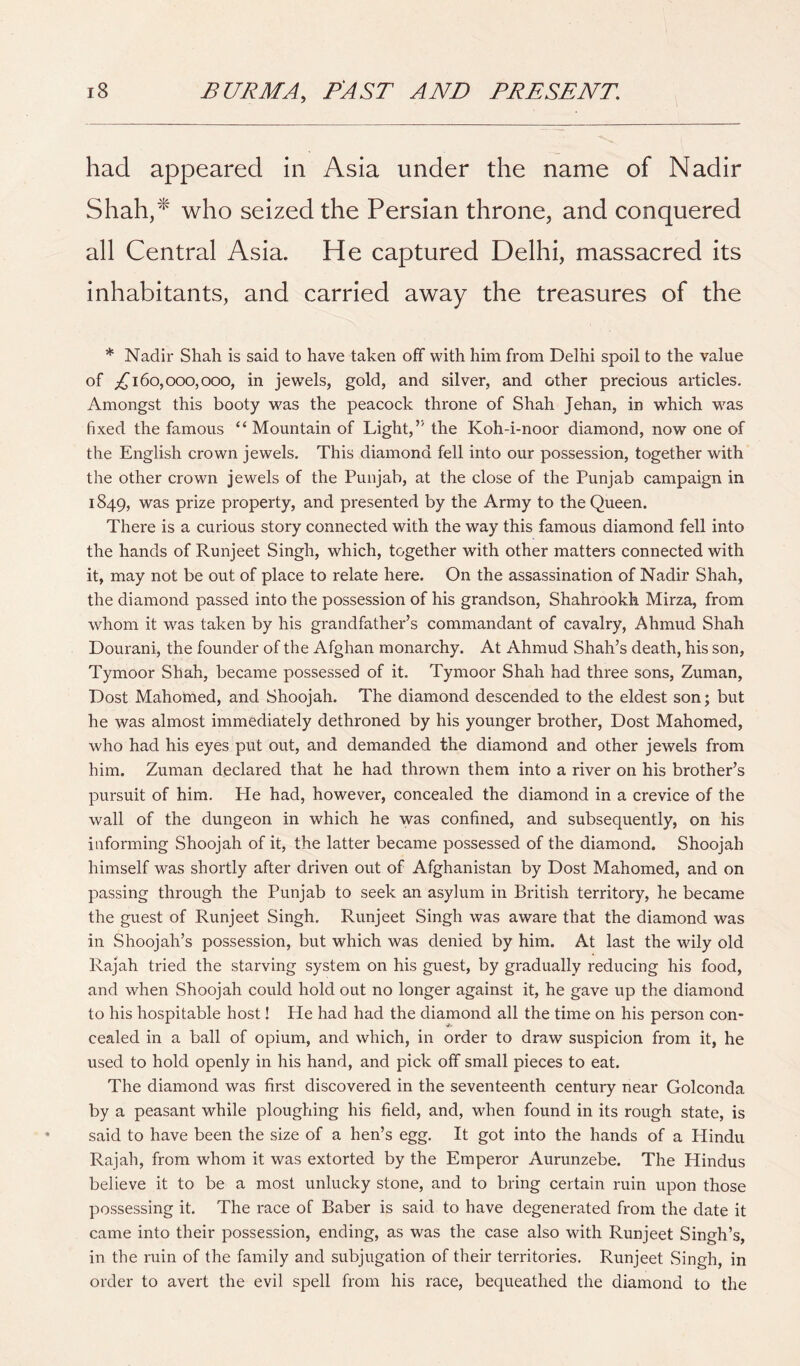 had appeared in Asia under the name of Nadir Shah,^ who seized the Persian throne, and conquered all Central Asia. He captured Delhi, massacred its inhabitants, and carried away the treasures of the * Nadir Shah is said to have taken off with him from Delhi spoil to the value of 160,000,000, in jewels, gold, and silver, and other precious articles. Amongst this booty was the peacock throne of Shah Jehan, in which was fixed the famous “ Mountain of Light,’' the Koh-i-noor diamond, now one of the English crown jewels. This diamond fell into our possession, together with the other crown jewels of the Punjab, at the close of the Punjab campaign in 1849, was prize property, and presented by the Army to the Queen. There is a curious story connected with the way this famous diamond fell into the hands of Runjeet Singh, which, together with other matters connected with it, may not be out of place to relate here. On the assassination of Nadir Shah, the diamond passed into the possession of his grandson, Shahrookh Mirza, from whom it was taken by his grandfather’s commandant of cavalry, Ahmud Shah Dourani, the founder of the Afghan monarchy. At Ahmud Shah’s death, his son, Tymoor Shah, became possessed of it. Tymoor Shah had three sons, Zuman, Dost Mahomed, and Shoojah. The diamond descended to the eldest son; but he was almost immediately dethroned by his younger brother. Dost Mahomed, who had his eyes put out, and demanded the diamond and other jewels from him. Zuman declared that he had thrown them into a river on his brother’s pursuit of him. He had, however, concealed the diamond in a crevice of the wall of the dungeon in which he was confined, and subsequently, on his informing Shoojah of it, the latter became possessed of the diamond. Shoojah himself was shortly after driven out of Afghanistan by Dost Mahomed, and on passing through the Punjab to seek an asylum in British territory, he became the guest of Runjeet Singh. Runjeet Singh was aware that the diamond was in Shoojah’s possession, but which was denied by him. At last the wily old Rajah tried the starving system on his guest, by gradually reducing his food, and when Shoojah could hold out no longer against it, he gave up the diamond to his hospitable host! He had had the diamond all the time on his person con- cealed in a ball of opium, and which, in order to draw suspicion from it, he used to hold openly in his hand, and pick off small pieces to eat. The diamond was first discovered in the seventeenth century near Golconda by a peasant while ploughing his field, and, when found in its rough state, is said to have been the size of a hen’s egg. It got into the hands of a Hindu Rajah, from whom it was extorted by the Emperor Aurunzebe. The Hindus believe it to be a most unlucky stone, and to bring certain ruin upon those possessing it. The race of Baber is said to have degenerated from the date it came into their possession, ending, as was the case also with Runjeet Singh’s, in the ruin of the family and subjugation of their territories. Runjeet Singh, in order to avert the evil spell from his race, bequeathed the diamond to the