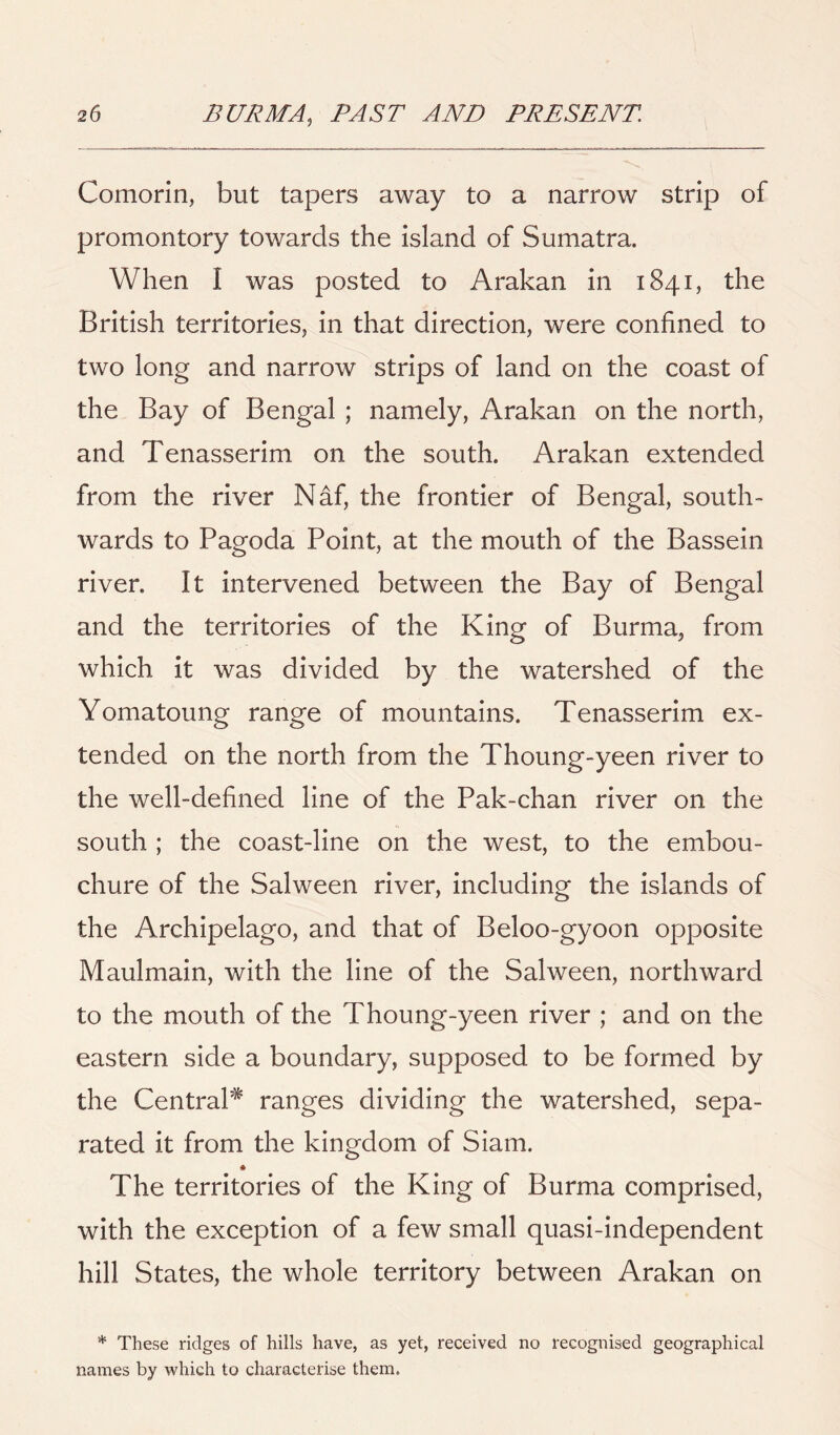 Comorin, but tapers away to a narrow strip of promontory towards the island of Sumatra. When I was posted to Arakan in 1841, the British territories, in that direction, were confined to two long and narrow strips of land on the coast of the Bay of Bengal ; namely, Arakan on the north, and Tenasserim on the south. Arakan extended from the river Naf, the frontier of Bengal, south- wards to Pagoda Point, at the mouth of the Bassein river. It intervened between the Bay of Bengal and the territories of the King of Burma, from which it was divided by the watershed of the Yomatoung range of mountains. Tenasserim ex- tended on the north from the Thoung-yeen river to the well-defined line of the Pak-chan river on the south ; the coast-line on the west, to the embou- chure of the Salween river, including the islands of the Archipelago, and that of Beloo-gyoon opposite Maulmain, with the line of the Salween, northward to the mouth of the Thoung-yeen river ; and on the eastern side a boundary, supposed to be formed by the Central* ranges dividing the watershed, sepa- rated it from the kingdom of Siam. The territories of the King of Burma comprised, with the exception of a few small quasi-independent hill States, the whole territory between Arakan on * These ridges of hills have, as yet, received no recognised geographical names by which to characterise them.