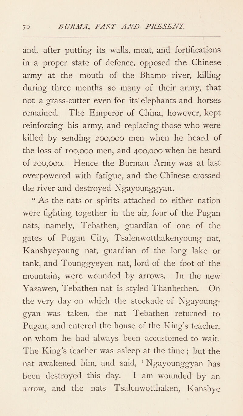 and, after putting its walls, moat, and fortifications in a proper state of defence, opposed the Chinese army at the mouth of the Bhamo river, killing during three months so many of their army, that not a grass-cutter even for its'elephants and horses remained. The Emperor of China, however, kept reinforcing his army, and replacing those who were killed by sending 200,000 men when he heard of the loss of 100,000 men, and 400,000 when he heard of 200,000. Hence the Burman Army was at last overpowered with fatigue, and the Chinese crossed the river and destroyed Ngayounggyan. “ As the nats or spirits attached to either nation were fighting together in the air, four of the Pugan nats, namely, Tebathen, guardian of one of the gates of Pugan City, Tsalenwotthakenyoung nat, Kanshyeyoung nat, guardian of the long lake or tank, and Tounggyeyen nat, lord of the foot of the mountain, were wounded by arrows. In the new Yazawen, Tebathen nat is styled Thanbethen. On the very day on which the stockade of Ngayoung- gyan was taken, the nat Tebathen returned to Pugan, and entered the house of the King's teacher, on whom he had always been accustomed to wait. The King's teacher was asleep at the time; but the nat awakened him, and said, ‘ Ngayounggyan has been destroyed this day. I am wounded by an arrow, and the nats Tsalenwotthaken, Kanshye