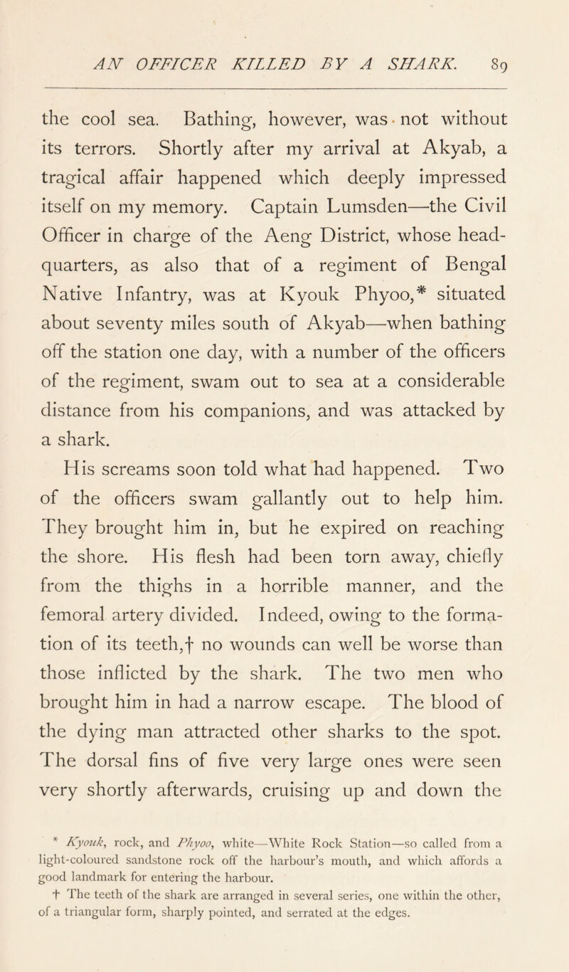 the cool sea. Bathing, however, was • not without its terrors. Shortly after my arrival at Akyab, a tragical affair happened which deeply impressed itself on my memory. Captain Lumsden—the Civil Officer in charge of the Aeng District, whose head- quarters, as also that of a regiment of Bengal Native Infantry, was at Kyouk Phyoo,* situated about seventy miles south of Akyab—when bathing off the station one day, with a number of the officers of the regiment, swam out to sea at a considerable distance from his companions, and was attacked by a shark. His screams soon told what had happened. Two of the officers swam gallantly out to help him. They brought him in, but he expired on reaching the shore. His flesh had been torn away, chiefly from the thighs in a horrible manner, and the femoral artery divided. Indeed, owing to the forma- tion of its teeth,! no wounds can well be worse than those Inflicted by the shark. The two men who brought him in had a narrow escape. The blood of the dying man attracted other sharks to the spot. The dorsal fins of five very large ones were seen very shortly afterwards, cruising up and down the ^ Kyouk, rock, and Phyoo, white—White Rock Station—so called from a light-coloured sandstone rock off the harbour’s mouth, and which affords a good landmark for entering the harbour. + The teeth of the shark are arranged in several series, one within the other, of a triangular form, sharply pointed, and serrated at the edges.