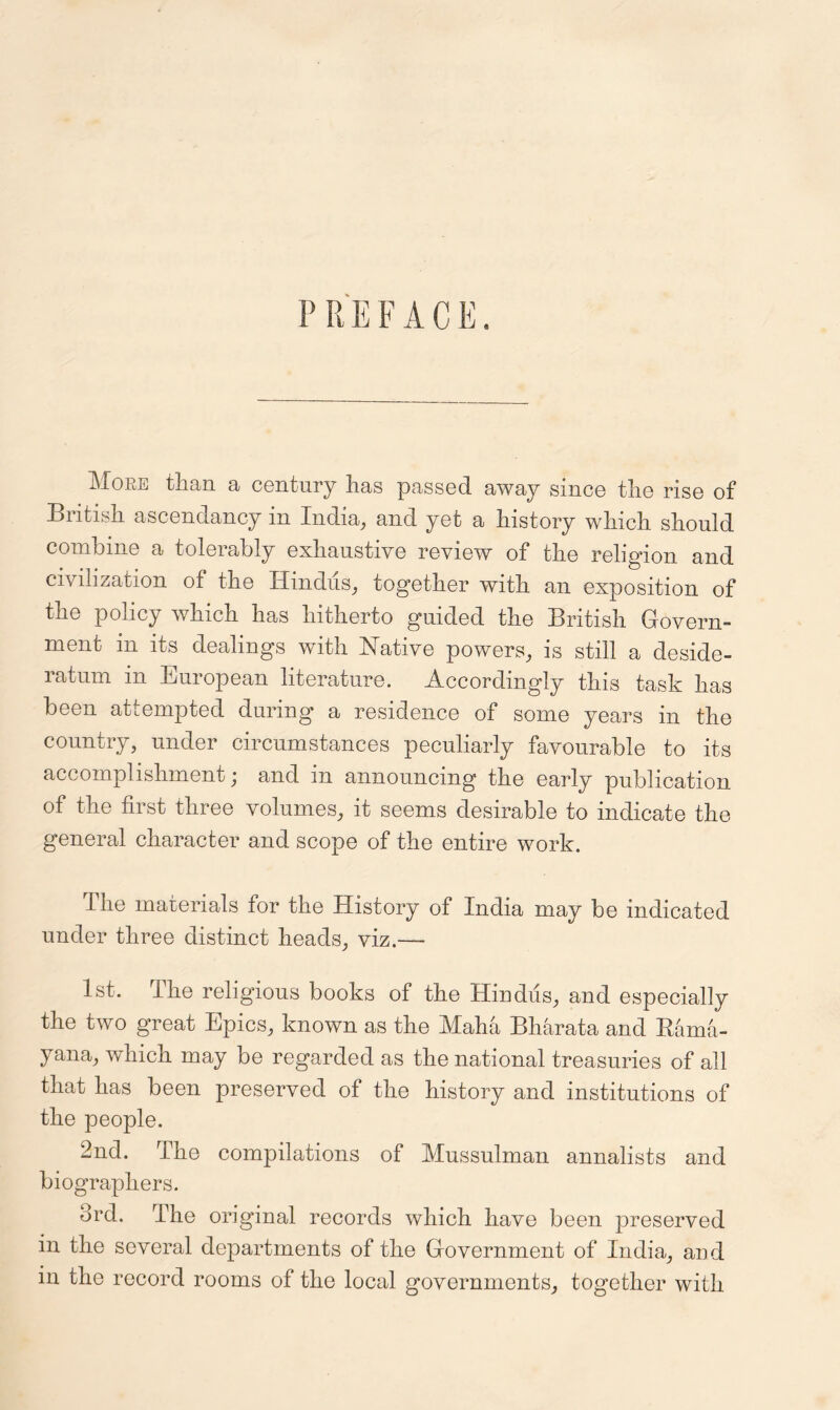 PR EFAC E. More than a century has passed away since the rise of British ascendancy in India, and yet a history which should combine a tolerably exhaustive review of the religion and civilization of the Hindus, together with an exposition of the policy which has hitherto guided the British Govern- ment in its dealings with Native powers, is still a deside- ratum in European literature. Accordingly this task has been attempted during a residence of some years in the country, under circumstances peculiarly favourable to its accomplishment; and in announcing the early publication of the first three volumes, it seems desirable to indicate the general character and scope of the entire work. The materials for the History of India may be indicated under three distinct heads, viz.— 1st. The religious books of the Hindus, and especially the two great Epics, known as the Maha Bharata and Bama- yana, which may be regarded as the national treasuries of all that has been preserved of the history and institutions of the people. 2nd. The compilations of Mussulman annalists and biographers. 3rd. The original records which have been preserved in the several departments of the Government of India, and in the record rooms of the local governments, together with