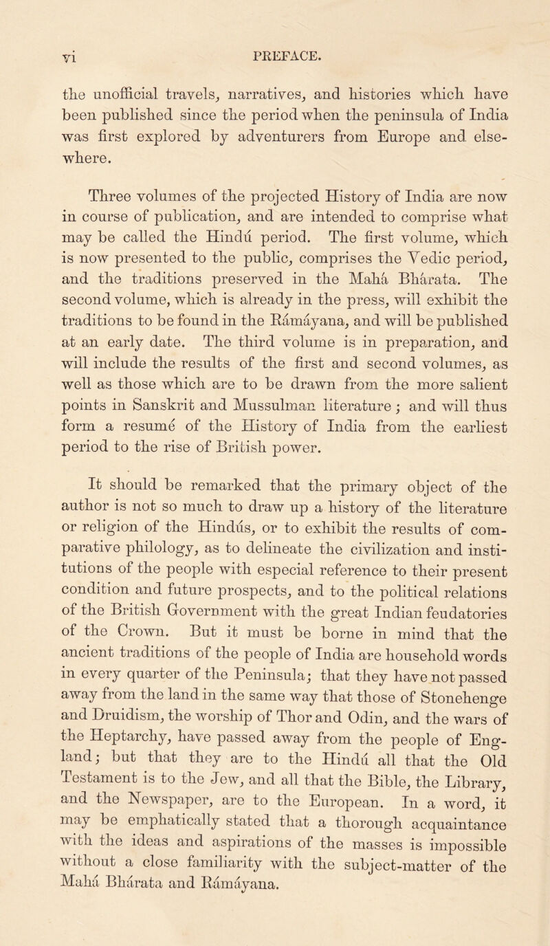the unofficial travels, narratives, and histories which have been published since the period when the peninsula of India was first explored by adventurers from Europe and else- where. Three volumes of the projected History of India are now in course of publication, and are intended to comprise what may be called the Hindu period. The first volume, which is now presented to the public, comprises the Yedic period, and the traditions preserved in the Maha Bharata. The second volume, which is already in the press, will exhibit the traditions to be found in the Bamayana, and will be published at an early date. The third volume is in preparation, and will include the results of the first and second volumes, as well as those which are to be drawn from the more salient points in Sanskrit and Mussulman literature; and will thus form a resume of the History of India from the earliest period to the rise of British power. It should be remarked that the primary object of the author is not so much to draw up a history of the literature or religion of the Hindus, or to exhibit the results of com- parative philology, as to delineate the civilization and insti- tutions of the people with especial reference to their present condition and future prospects, and to the political relations of the British Government with the great Indian feudatories of the Crown. But it must be borne in mind that the ancient traditions ot the people of India are household words in every quarter of the Peninsula; that they have not passed away irom the land in the same way that those of Stonehenge and Bruidism, the worship of Thor and Odin, and the wars of the Heptarchy, have passed away from the people of Eng- land; but that they are to the Hindu all that the Old Testament is to the Jew, and all that the Bible, the Library, and the Newspaper, are to the European. In a word, it may be emphatically stated that a thorough acquaintance with the ideas and aspirations of the masses is impossible without a close familiarity with the subject-matter of the Maha Bharata and Bamayana.