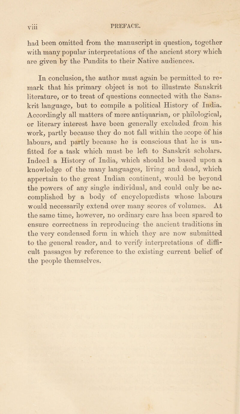 had been omitted from the manuscript in question, together with many popular interpretations of the ancient story which are given by the Pundits to their Native audiences. In conclusion, the author must again be permitted to re- mark that his primary object is not to illustrate Sanskrit literature, or to treat of questions connected with the Sans- krit language, but to compile a political History of India. Accordingly all matters of mere antiquarian, or philological, or literary interest have been generally excluded from his work, partly because they do not fall within the scope of his labours, and partly because he is conscious that he is un- fitted for a task which must be left to Sanskrit scholars. Indeed a History of India, which should be based upon a knowledge of the many languages, living and dead, which appertain to the great Indian continent, would be beyond the powers of any single individual, and could only be ac- complished by a body of encyclopaedists whose labours would necessarily extend over many scores of volumes. At the same time, however, no ordinary care has been spared to ensure correctness in reproducing the ancient traditions in the very condensed form in which they are now submitted to the general reader, and to verify interpretations of diffi- cult passages by reference to the existing current belief of the people themselves.