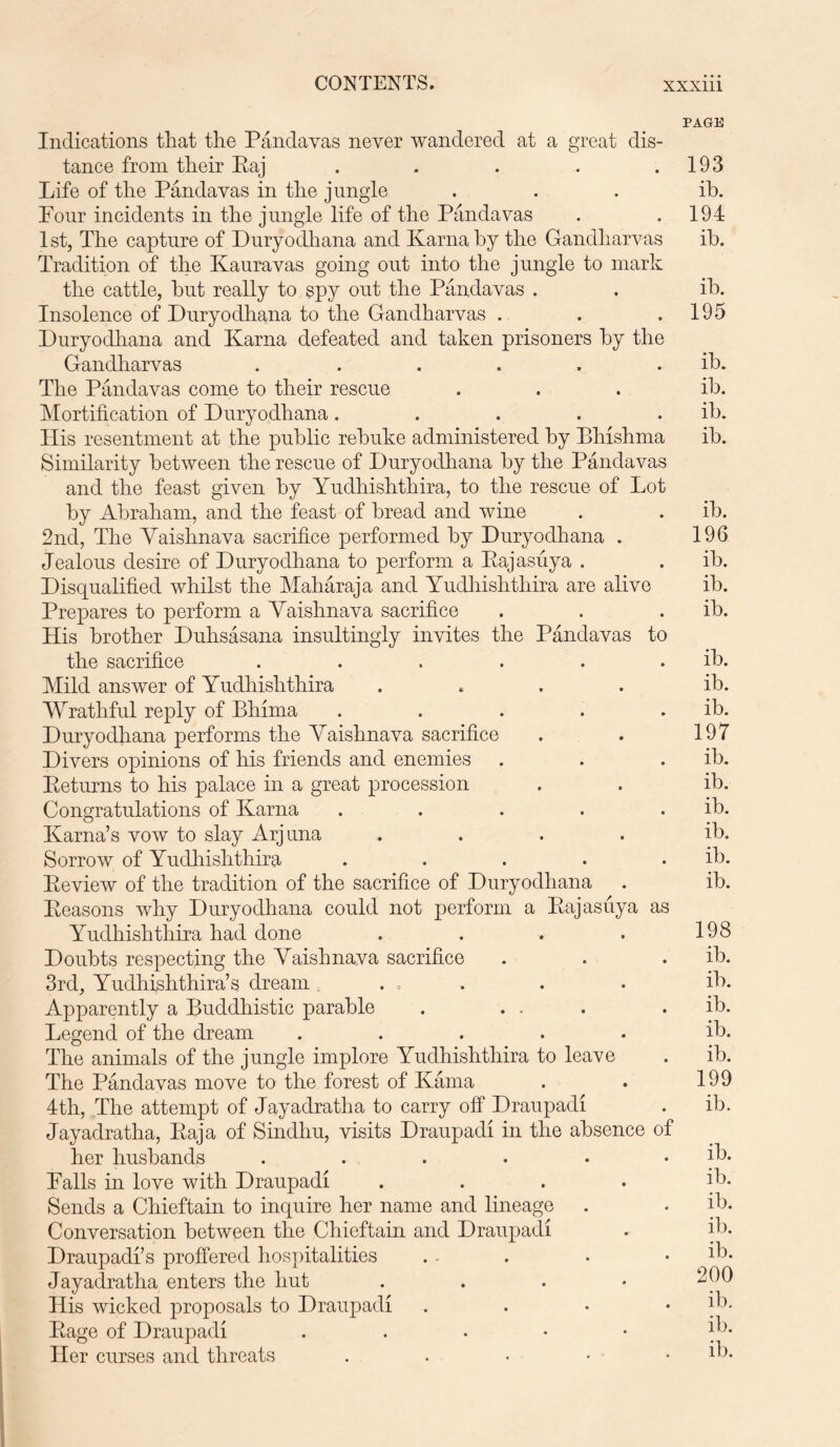 Indications that the Pandavas never wandered at a great dis- tance from their Paj ..... Life of the Pandavas in the jungle Pour incidents in the jungle life of the Pandavas 1st, The capture of Duryodhana and Kama by the Gandharvas Tradition of the Kauravas going out into the jungle to mark the cattle, hut really to spy out the Pandavas . Insolence of Duryodhana to the Gandharvas . Duryodhana and Kama defeated and taken prisoners by the Gandharvas ...... The Pandavas come to their rescue Mortification of Duryodhana..... His resentment at the public rebuke administered by Bhishma Similarity between the rescue of Duryodhana by the Pandavas and the feast given by Yudhishthira, to the rescue of Lot by Abraham, and the feast of bread and wine 2nd, The Yaishnava sacrifice performed by Duryodhana . Jealous desire of Duryodhana to perform a Rajasuya . Disqualified whilst the Maharaja and Yudhishthira are alive Prepares to perform a Yaishnava sacrifice His brother Duhsasana insultingly invites the Pandavas to the sacrifice ..... Mild answer of Yudhishthira .... Wrathful reply of Bhima .... Duryodhana performs the Yaishnava sacrifice Divers opinions of his friends and enemies Returns to his palace in a great procession Congratulations of Kama .... Kama’s vow to slay Arjuna .... Sorrow of Yudhishthira .... Review of the tradition of the sacrifice of Duryodhana Reasons why Duryodhana could not perform a Rajasuya as Yudhishthira had done .... Doubts respecting the Yaishnava sacrifice 3rd, Yudhishthira’s dream ... Apparently a Buddhistic parable . ... Legend of the dream ..... The animals of the jungle implore Yudhishthira to leave The Pandavas move to the forest of Kama 4th, The attempt of Jayadratha to carry off Draupadi Jayadratha, Raja of Sindhu, visits Draupadi in the absence of her husbands ...... Falls in love with Draupadi .... Sends a Chieftain to inquire her name and lineage Conversation between the Chieftain and Draupadi Draupadi’s proffered hospitalities Jayadratha enters the hut . His wicked proposals to Draupadi . Rage of Draupadi . Her curses and threats . PAGE 193 ib. 194 ib. ib. 195 ib. ib. ib. ib. ib. 196 ib. ib. ib. ib. ib. ib. 197 ib. ib. ib. ib. ib. ib. 198 ib. ib. ib. ib. ib. 199 ib. ib. ib. ib. ib. ib. 200 ib. ib.