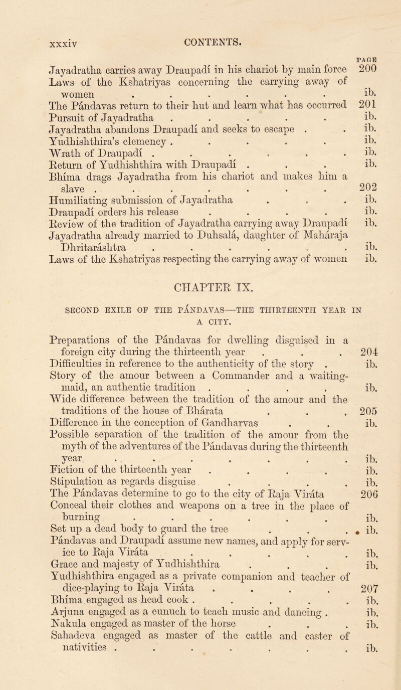 PAGE Jayadratlia carries away Draupadi in Iris chariot by main force 200 Laws of the Kshatriyas concerning the carrying away of women ...... ib. The Pandavas return to their hut and learn what has occurred 201 Pursuit of Jayadratha ..... ib. Jayadratha abandons Draupadi and seeks to escape . . ib. Yudhishthira’s clemency ..... ib. Wrath of Draupadi ...... ib. Return of Yudhishthira with Draupadi . . . ib. Bhima drags Jayadratha from his chariot and makes him a slave ....... 202 Humiliating submission of Jayadratha . . . ib. Draupadi orders his release .... ill. Review of the tradition of Jayadratha carrying away Draupadi ib. Jayadratha already married to Duhsala, daughter of Maharaja Dhritarashtra ...... ib. Laws of the Kshatriyas respecting the carrying away of women ib. CHAPTER IX. SECOND EXILE OF THE PANDAVAS THE THIRTEENTH YEAR IN A CITY. Preparations of the Pandavas for dwelling disguised in a foreign city during the thirteenth year . . .204 Difficulties in reference to the authenticity of the story . ib. Story of the amour between a Commander and a waiting- maid, an authentic tradition .... ib. Wide difference between the tradition of the amour and the traditions of the house of Bharata . . .205 Difference in the conception of Gandliarvas . . ib. Possible separation of the tradition of the amour from the myth of the adventures of the Pandavas during the thirteenth year . . . . . ib. Diction of the thirteenth year .... ib. Stipulation as regards disguise . . . . ib. The Pandavas determine to go to the city of Raja Virata 206 Conceal their clothes and weapons on a tree in the place of burning ...... ib. Set up a dead body to guard the tree . . . * ib. Pandavas and Draupadi assume new names, and apply for serv- ice to Raja Virata ..... ib. Grace and majesty of Yudhishthira ... ib. Yudhishthira engaged as a private companion and teacher of dice-playing to Raja Virata . . . . 207 Bhima engaged as head cook . . . . . ib. Arjuna engaged as a eunuch to teach music and dancing . ib. Nakula engaged as master of the horse . . . ib. Sahadeva engaged as master of the cattle and caster of nativities . . . . . . . ib.