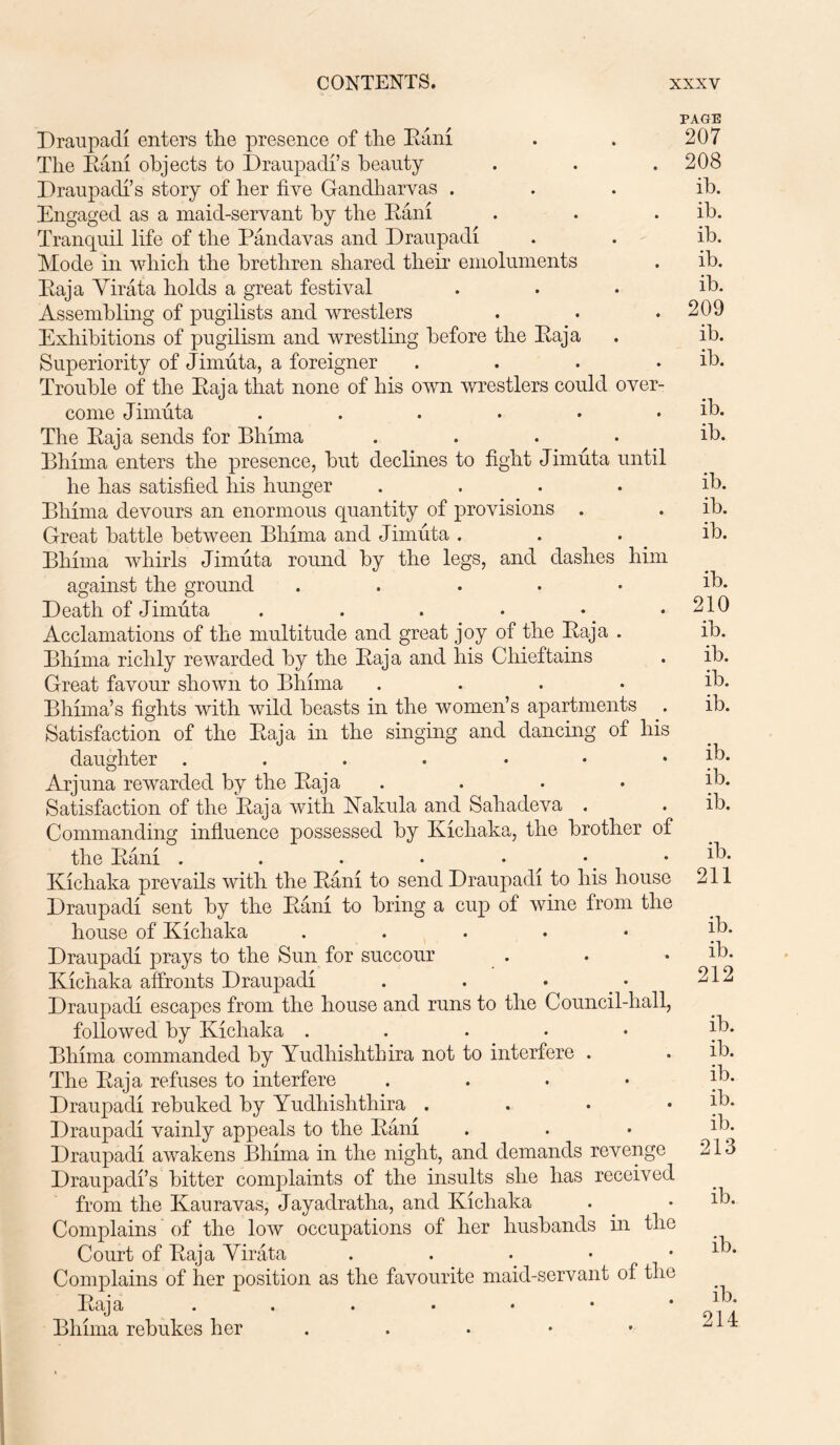 PAGE Draupadi enters the presence of the Rani The Rani objects to Draupadi’s beauty Draupadi’s story of her five Gandharvas . Engaged as a maid-servant by the Rani Tranquil life of the Pandavas and Draupadi Mode in which the brethren shared their emoluments Raja Virata holds a great festival Assembling of pugilists and wrestlers Exhibitions of pugilism and wrestling before the Raja Superiority of Jimuta, a foreigner .... Trouble of the Raja that none of his own wrestlers could over- come Jimuta ...... The Raja sends for Ehima .... Ehima enters the presence, but declines to fight Jimuta until he has satisfied his hunger .... Ehima devours an enormous quantity of provisions . Great battle between Ehima and Jimuta . Ehima whirls Jimuta round by the legs, and dashes him against the ground . Death of Jimuta . . . . Acclamations of the multitude and great joy of the Raja . Ehima richly rewarded by the Raja and his Chieftains Great favour shown to Ehima .... Ehima’s fights with wild beasts in the women’s apartments Satisfaction of the Raja in the singing and dancing of his daughter Arjuna rewarded by the Raja .... Satisfaction of the Raja with ISTakula and Saliadeva . Commanding influence possessed by Kichaka, the brother of the Rani . . . . • Kichaka prevails with the Rani to send Draupadi to his house Draupadi sent by the Rani to bring a cup of wine from the house of Kichaka ..... Draupadi prays to the Sun for succour Kichaka affronts Draupadi . . • . • Draupadi escapes from the house and runs to the Council-hall, followed by Kichaka ..... Ehima commanded by Yudhishthira not to interfere . The Raja refuses to interfere .... Draupadi rebuked by Yudhishthira . Draupadi vainly appeals to the Rani Draupadi awakens Ehima in the night, and demands revenge Draupadi’s bitter complaints of the insults she has received from the Kauravas, Jayadratha, and Kichaka Complains of the low occupations of her husbands in the Court of Raja Virata . Complains of her position as the favourite maid-servant of the Raja ...•••* Ehima rebukes her 207 208 ib. ib. ib. ib. ib. 209 ib. ib. ib. ib. ib. ib. ib. ib. 210 ib. ib. ib. ib. ib. ib. ib. ib. 211 ib. ib. 212 ib. ib. ib. ib. ib. 213 ib. ib. ib. 214