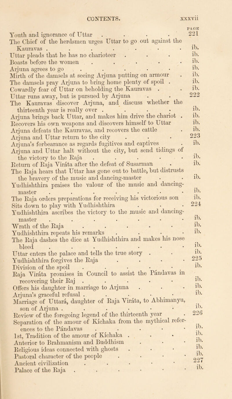 Youth and ignorance of Uttar .... The Chief of the herdsmen urges Uttar to go out against the Kauravas Uttar pleads that he has no charioteer Boasts before the women . Arjuna agrees to go Mirth of the damsels at seeing Arjuna putting on armour The damsels pray Arjuna to bring home plenty of spoil . Cowardly fear of Uttar on beholding the Kauravas . Uttar runs away, but is pursued by Arjuna The Kauravas discover Arjuna, and discuss whether the thirteenth year is really over . Arjuna brings back Uttar, and makes him drive the chariot . Recovers his own weapons and discovers himself to Uttar Arjuna defeats the Kauravas, and recovers the cattle Arjuna and Uttar return to the city Arj una’s forbearance as regards fugitives and captives Arjuna and Uttar halt without the city, but send tidings of the victory to the Raja . Return of Raja Virata after the defeat of Susarman . . The Raja hears that Uttar has gone out to battle, but distrusts the bravery of the music and dancing-master . _ . Yudhishthira praises the valour of the music and dancing- master .....•• The Raja orders preparations for receiving his victorious son Sits down to play with Yudhishthira . • Yudhishthira ascribes the victory to the music and dancing- master Wrath of the Raja . Yudhishthira repeats his remarks . . • The Raja dashes the dice at Yudhishthira and makes his nose bleed ....... Uttar enters the palace and tells the true story . Yudhishthira forgives the Raja . Division of the spoil . . * • Raja Virata promises in Council to assist the Pandavas in recovering their Raj . Offers his daughter in marriage to Arjuna Arj una’s graceful refusal . . . • Marriage of Uttara, daughter of Raja Virata, to Abhimanyu, son of Arjuna ....•• Review of the foregoing legend of the thirteenth year Separation of the amour of Kichaka from the mythical refer- ences to the Pandavas . 1st, Tradition of the amour of Kichaka . Anterior to Brahmanism and Buddhism Religious ideas connected with ghosts Pastoral character of the people . Ancient civilization . Palace of the Raja . PAGE 221 ib. ib. ib. ib. ib. ib. ib. 222 ib. ib. ib. ib. 223 ib. ib. ib. ib. ib. ib. 224 ib. ib. ib. ib. ib. 225 ib. ib. ib. ib. ib. 226 ib. ib. ib. ib. ib. 227