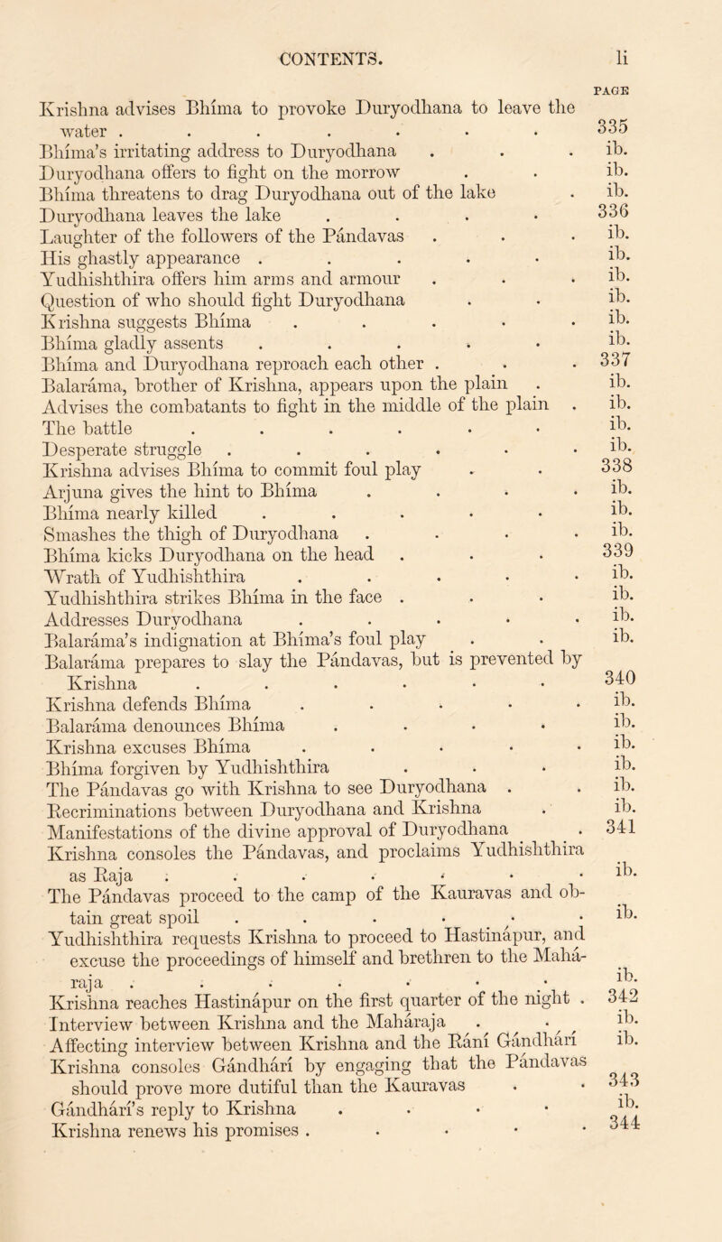 Krishna advises Bhima to provoke Duryodhana to leave the water ....... Bhima’s irritating address to Duryodhana Duryodhana offers to fight on the morrow Bliima threatens to drag Duryodhana out of the lake Duryodhana leaves the lake .... Laughter of the followers of the Pandavas His ghastly appearance . Yudliishthira offers him arms and armour Question of who should fight Duryodhana Krishna suggests Bhima ..... Bhima gladly assents . Bhima and Duryodhana reproach each other . Balarama, brother of Krishna, appears upon the plain Advises the combatants to fight in the middle of the plain The battle ...... Desperate struggle Krishna advises Bhima to commit foul play Arjuna gives the hint to Bhima .... Bhima nearly killed ..... Smashes the thigh of Duryodhana .... Bhima kicks Duryodhana on the head Wrath of Yudliishthira ..... Yudhishthira strikes Bhima in the face . Addresses Durvodhana ..... Balarama’s indignation at Bhima’s foul play Balarama prepares to slay the Pandavas, but is prevented by Krishna ....•• Krishna defends Bhima ..... Balarama denounces Bhima .... Krishna excuses Bhima ..... Bhima forgiven by Yudhishthira The Pandavas go with Krishna to see Duryodhana . Becriminations between Duryodhana and Krishna Manifestations of the divine approval of Duryodhana . _ . Krishna consoles the Pandavas, and proclaims Yudhishthira as Paj a . . • » • * * The Pandavas proceed to the camp of the Kauravas and ob- tain great spoil ....•• Yudhishthira requests Krishna to proceed to Hastinapur, and excuse the proceedings of himself and brethren to the Maha- raja . . . . • • Krishna reaches Hastinapur on the first quarter of the night , Interview between Krishna and the Maharaja . Affecting interview between Krishna and the Kani Gandhari Krishna consoles Gandhari by engaging that the Pandavas should prove more dutiful than the Kauravas Gandhari’s reply to Krishna . Krishna renews his promises . PAGE 335 ib. ib. ib. 336 ib. ib. ib. ib. ib. ib. 337 ib. ib. ib. ib. 338 ib. ib. ib. 339 ib. ib. ib. ib. 340 ib. ib. ib. ib. ib. ib. 341 ib. ib. ib. 342 ib. ib. 343 ib. 344