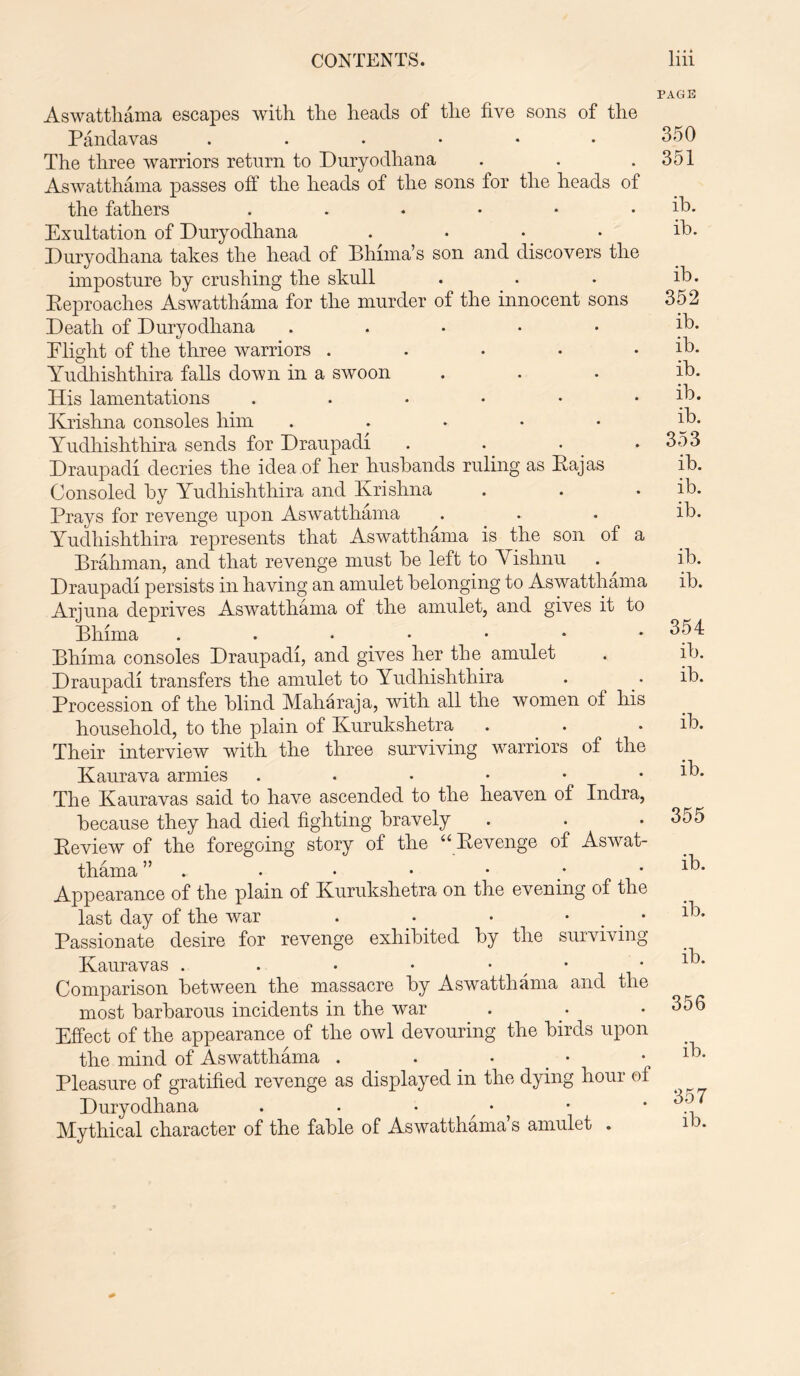 Aswatthama escapes with, the heads of the five sons of the Pandavas . . • • • • The three warriors return to Duryodhana Aswatthama passes off the heads of the sons for the heads of the fathers ..•••• Exultation of Duryodhana .... Duryodhana takes the head of Bhima’s son and discovers the imposture by crushing the skull Reproaches Aswatthama for the murder of the innocent sons Death of Duryodhana ..... Flight of the three warriors ..... Yudhishthira falls down in a swoon His lamentations ...... Krishna consoles him ..... Yudhishthira sends for Draupadi .... Draupadi decries the idea of her husbands ruling as Rajas Consoled by Yudhishthira and Krishna Prays for revenge upon Aswatthama Yudhishthira represents that Aswatthama is the son of a Brahman, and that revenge must be left to Yishnu Draupadi persists in having an amulet belonging to Aswatthama Arjuna deprives Aswatthama of the amulet, and gives it to Bhima Bhhna consoles Draupadi, and gives her the amulet Draupadi transfers the amulet to Yudhishthira Procession of the blind Maharaja, with all the women of his household, to the plain of Kurukshetra Their interview with the three surviving warriors of the Kaurava armies . . • • The Kauravas said to have ascended to the heaven of Indra, because they had died fighting bravely Review of the foregoing story of the “ Revenge of Aswat- thama ” . Appearance of the plain of Kurukshetra on the evening of the last day of the war . • . • • Passionate desire for revenge exhibited by the surviving Kauravas . . • * • Comparison between the massacre by Aswatthama and the most barbarous incidents in the war Effect of the appearance of the owl devouring the birds upon the mind of Aswatthama . . • Pleasure of gratified revenge as displayed in the dying hour of Duryodhana ....•• Mythical character of the fable of Aswatthama’s amulet . PAGE 350 351 ib. ib. ib. 352 ib. ib. ib. ib. ib. 353 ib. ib. ib. ib. ib. 354 ib. ib. ib. ib. 355 ib. ib. ib. 356 ib. 357