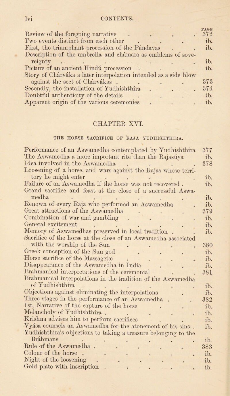 PAGE Review of the foregoing narrative . . . .372 Two events distinct from each other ... ib. First, the triumphant procession of the Pandavas . . ib. Description of the umbrella and chamara as emblems of sove- reignty . . . . . . ib. Picture of an ancient Hindu procession ... ib. Story of Charvaka a later interpolation intended as a side blow against the sect of Charvakas . . . . 373 Secondly, the installation of Yudhishthira . . .374 Doubtful authenticity of the details . . . ib. Apparent origin of the various ceremonies . . ib. CHAPTER XYI. THE HORSE SACRIFICE OF RAJA YUDHISHTHIRA. Performance of an Aswamedha contemplated by Yudhishthira 377 The Aswamedha a more important rite than the Rajasuya ib. Idea involved in the Aswamedha . . . .378 Loosening of a horse, and wars against the Rajas whose terri- tory he might enter . . . . . ib. Failure of an Aswamedha if the horse was not recovered . ib. Grand sacrifice and feast at the close of a successful Aswa- medha ...... ib. Renown of every Raja who performed an Aswamedha . ib. Great attractions of the Aswamedha . . . 379 Combination of war and gambling . . . . ib. General excitement ..... ib. Memory of Aswamedhas preserved in local tradition . . ib. Sacrifice of the horse at the close of an Aswamedha associated with the worship of the Sun .... 380 Greek conception of the Sun god ... ib. Horse sacrifice of the Massagetse . . . . ib. Disappearance of the Aswamedha in India . . ib. Brahmanical interpretations of the ceremonial . .381 Brahmanical interpolations in the tradition of the Aswamedha of Yudhishthira . . . . . . ib. Objections against eliminating the interpolations . ib. Three stages in the performance of an Aswamedha . . 382 1st, Narrative of the capture of the horse . . ib. Melancholy of Yudhishthira . . . . . ib. Krishna advises him to perform sacrifices . . ib. Vyasa counsels an Aswamedha for the atonement of his sins . ib. Yudhishthira’s objections to taking a treasure belonging to the Brahmans . . . . . . ib. Rule of the Aswamedha . . . . . 383 Colour of the horse . . . . . . ib. Right of the loosening ... . . ib. Gold plate with inscription . . . . . ib.