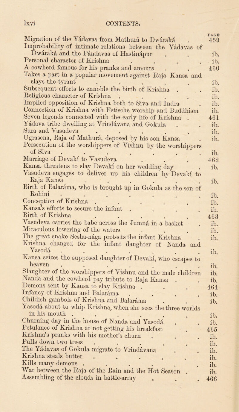 . n PAGE Migration of the Yadavas from Mathura to Dwaraka . 459 Improbability of intimate relations between the Yadavas of Dwaraka and the Pandavas of Hastinapur . . ib. Personal character of Krishna .... ib. A cowherd famous for his pranks and amours . . 460 Takes a part in a popular movement against Raja Kansa and slays the tyrant ..... ib. Subsequent efforts to ennoble the birth of Krishna . . ib. Religious character of Krishna .... ib. Implied opposition of Krishna both to Siva and Indra . ib. Connection of Krishna with Fetische worship and Buddhism ib. Seven legends connected with the early life of Krishna . 461 Yadava tribe dwelling at Yrindavana and Gokula . . ib. Sura and Yasudeva ..... ib. Ugrasena, Raja of Mathura, deposed by his son Kansa . ib. Persecution of the worshippers of Yishnu by the worshippers of Siva ....... ib. Marriage of Devaki to Yasudeva . . . 462 Kansa threatens to slay Devaki on her wedding day . ib. Yasudeva engages to deliver up his children by Devaki to Raja Kansa . . . . . . ib. Birth of Balarama, who is brought up in Gokula as the son of Rohini ....... ib. Conception of Krishna ..... ib. Kansa’s efforts to secure the infant . . . . ib. Birth of Krishna . . . . . 463 Yasudeva carries the babe across the Jumna in a basket . ib. Miraculous lowering of the waters ... ib. The great snake Seslia-naga protects the infant Krishna . ib. Krishna changed for the infant daughter of Kancla and Yasoda ....... ib. Kansa seizes the supposed daughter of Devaki, who escapes to heaven ....... ib. Slaughter of the worshippers of Yishnu and the male children ib. Kanda and the cowherd pay tribute to Raja Kansa . . ib. Demons sent by Kansa to slay Krishna . . . 464 Infancy of Krishna and Balarama . . . . ib. Childish gambols of Krishna and Balarama . . ib.* Yasoda about to whip Krishna, when she sees the three worlds in his mouth ...... ip. Churning day in the house of JNanda and Yasoda . ' . ib.* Petulance of Krishna at not getting his breakfast . 465 Krishna’s pranks with his mother’s churn . . . ib. Pulls down two trees ..... ib. The Yadavas of Gokula migrate to Yrindavana . . ib. Krishna steals butter . Kills many demons . . . . . . ip. War between the Raja of the Rain and the Hot Season . ib. Assembling of the clouds in battle-array . . .466