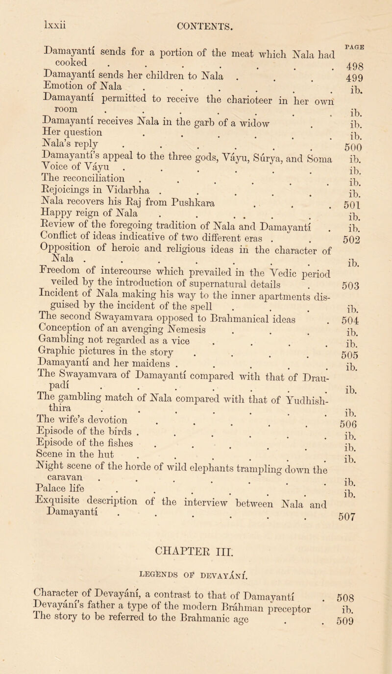 Damayanti sends for a portion of the meat which Eala had cooked .... Damayanti sends her children to Eala Emotion of Eala Damayanti permitted to receive the charioteer in her own room .... Damayanti receives Eala in the garb of a widow Her question Eala’s reply Damayanti s appeal to the three gods, Vayu, Surya, and Soma Voice of Vayu . The reconciliation Rejoicings in Vidarbha .... Eala recovers his Raj from Pushkara Happy reign of ISTala Review of the foregoing tradition of Eala and Damayanti Conflict of ideas indicative of two different eras Opposition of heroic and religious ideas in the character of Eala . Ereedom of intercourse which prevailed in the Vedic period veiled by the introduction of supernatural details Incident of Eala making his way to the inner apartments dis- guised by the incident of the spell The second Swayamvara opposed to Brahmanical ideas Conception of an avenging Eemesis Gambling not regarded as a vice Graphic pictures in the story Damayanti and her maidens . The Swayamvara of Damayanti compared with that of Drau- padi The gambling match of Eala compared with that of Yudhish- thira • • • • The wife’s devotion * • • Episode of the birds . Episode of the fishes Scene in the hut Eight scene of the horde of wild elephants trampling down the caravan Palace life . Exquisite description of the interview between Eala and Damayanti PAGE 498 499 ib. ib. ib. ib. 500 ib. ib. ib. ib. 501 ib. ib. 502 ib. 503 ib. 504 ib. ib. 505 ib. ib. ib. 506 ib. ib. ib. ib. ib. 507 CHAPTER III. LEGENDS OF DEVAYANI. Character of Devayam, a contrast to that of Damayanti Devayani’s father a type of the modern Brahman preceptor The story to be referred to the Brahmanic age 508 ib. 509