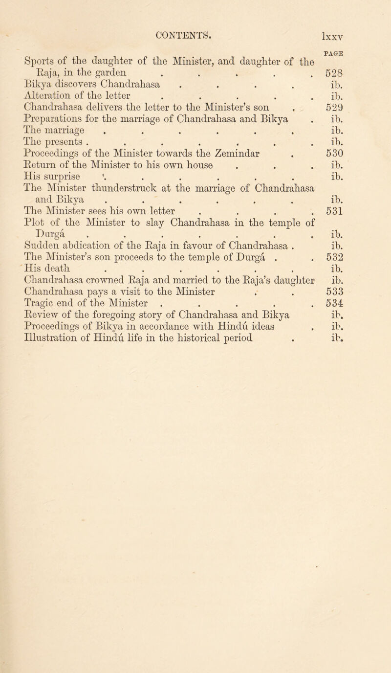 CONTENTS. Ixxy PAGE Sports of the daughter of the Minister, and daughter of the Baja, in the garden . . . . .528 Bikya discovers Chandrahasa .... ib. Alteration of the letter . . . . . ib. Chandrahasa delivers the letter to the Minister’s son . 529 Preparations for the marriage of Chandrahasa and Bikya . ib. The marriage ...... ib. The presents ....... ib. Proceedings of the Minister towards the Zemindar . 530 Beturn of the Minister to his own house . . . ib. His surprise '...... ib. The Minister thunderstruck at the marriage of Chandrahasa and Bikya ...... ib. The Minister sees his own letter . . . .531 Plot of the Minister to slay Chandrahasa in the temple of Durga . . . . . . . ib. Sudden abdication of the Baja in favour of Chandrahasa . ib. The Minister’s son proceeds to the temple of Durga . .532 His death ...... ib. Chandrahasa crowned Baja and married to the Baja’s daughter ib. Chandrahasa pays a visit to the Minister . . 533 Tragic end of the Minister . . . . .534 Beview of the foregoing story of Chandrahasa and Bikya ib. Proceedings of Bikya in accordance with Hindu ideas . ib. Illustration of Hindu life in the historical period . ib.