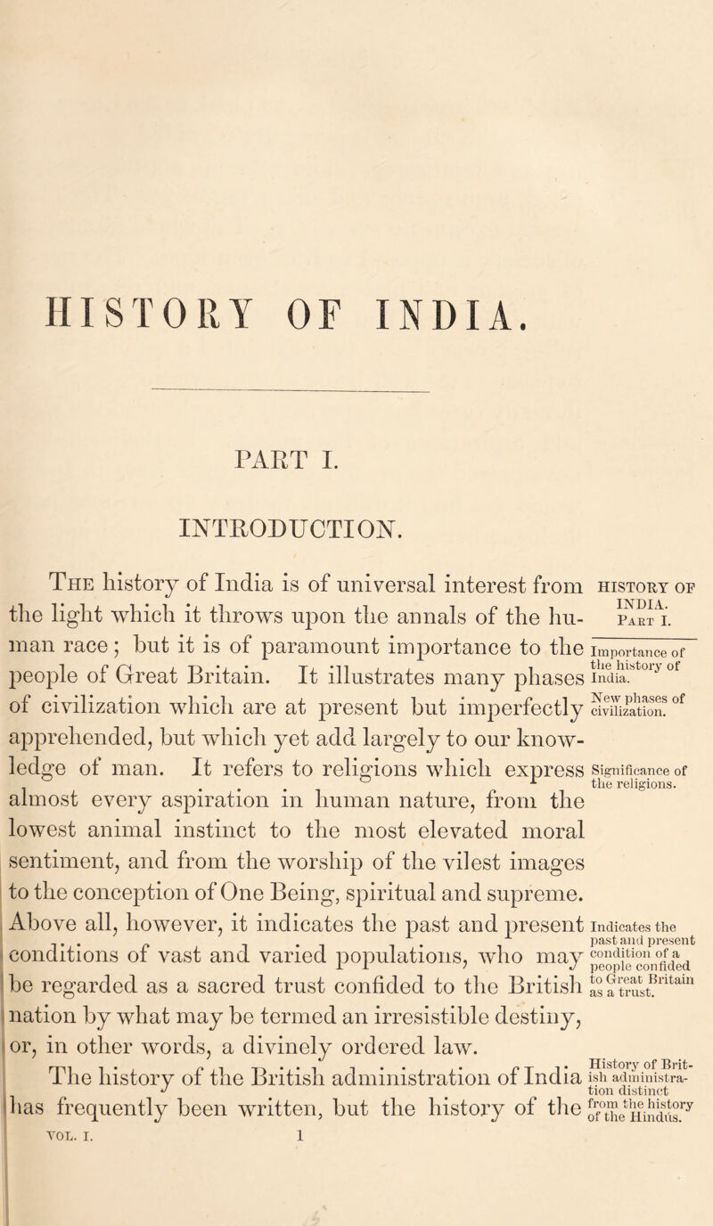 HISTORY OF INDIA. PART I. INTRODUCTION. The history of India is of universal interest from the light which it throws upon the annals of the hu- man race; but it is of paramount importance to the people of Great Britain. It illustrates many phases of civilization which are at present but imperfectly apprehended, but which yet add largely to our know- ledge of man. It refers to religions which express almost every aspiration in human nature, from the lowest animal instinct to the most elevated moral sentiment, and from the worship of the vilest images to the conception of One Being, spiritual and supreme. Above all, however, it indicates the past and present conditions of vast and varied populations, who may be regarded as a sacred trust confided to the British nation by what may be termed an irresistible destiny, or, in other words, a divinely ordered law. The history of the British administration of India has frequently been written, but the history of the history or INDIA. Part I. Importance of the history of India. New phases of civilization. Significance of the religions. Indicates the past and present condition of a people confided to Great Britain as a trust. History of Brit- ish administra- tion distinct from the history of the Hindus.