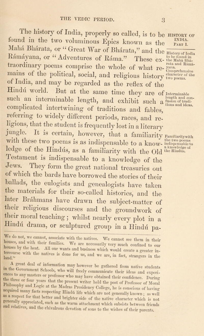 t) 1 he history of India, properly so called, is to bo history of found in the two voluminous Epics known as the i' Mahii Bhdrata, or “ Great War of Bhdrata,” and the ^.vofl'„dh Ramayana, or “Adventures of Rama.” These ex- traordinary poems comprise the whole of what re- £*“'d E!“ mams ot the political, social, and religious history two poems^the of India, and may be regarded as the reflex of the Hindu world. But at the same time they are of interminable such an interminable length, and exhibit such fusion of tradi- complicated intertwining of traditions and fables, ^ ^ ^ re fen ing to widely different periods, races, and re- ligions, that the student is frequently lost in a literary jungle. It is certain, however, that a familiarity Familiarity with with these two poems is as indispensable to a know- indispensable to ledge of the Hindus, as a familiarity with the Old the Hindus. Testament is indispensable to a knowledge of the Jews.. They form the great national treasuries out of which the bards have borrowed the stories of their ballads, the eulogists and genealogists have taken the materials for their so-called histories, and the later Brahmans have drawn the subject-matter of their leligious discourses and the groundwork of their moral teaching; whilst nearly every plot in a Hindu drama, or sculptured group in a Hindu pa- We do not we cannot, associate with the natives. We cannot see them in their houses, and with their families. We are necessarily very much confined to our muses by the heat. All our wants and business which would create a greater in- ' landT86 h 116 18 d°ne f°r US’ and We are’ in fact> strangers in the in ft reat fJfTati0n may Wver be Sathered from native students J,°^einraent Sehools, who will freely communicate their ideas and experi- ice.s o any masters or professor who may have obtained their confidence. During- PHW„eev.0r Tt53® tlWt the PreSent ™ter Md the P°st of Professor of Mora! ■ aZbe d 7 f T ^ MadraS Pres:deoy College, he is conscious of having ■ rd 7 ftS reSpeCt“S Hindfi life which are not generally known ; as well !®f.piX 01 *'b lotter and brighter side of the native character which is not s on a T<1| f <)PI)1(‘cl;ded, such as the warm attachment which subsists between friends