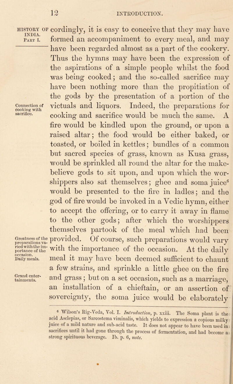 HISTORY OF INDIA. Part I. Connection of cooking with sacrifice. Greatness of the preparations va- ried with the im- portance of the occasion. Daily meals. Grand enter- tainments. cordingly, it is easy to conceive that they may have formed an accompaniment to every meal, and may have been regarded almost as a part of the cookery. Thus the hymns may have been the expression of the aspirations of a simple people whilst the food was being cooked; and the so-called sacrifice may have been nothing more than the propitiation of the gods by the presentation of a portion of the victuals and liquors. Indeed, the preparations for cooking and sacrifice would be much the same. A fire would be kindled upon the ground, or upon a raised altar; the food would be either baked, or toasted, or boiled in kettles; bundles of a common but sacred species of grass, known as Kusa grass, would be sprinkled all round the altar for the make- believe gods to sit upon, and upon which the wor- shippers also sat themselves; ghee and soma juice6 would be presented to the fire in ladles; and the god of fire would be invoked in a Vedic hymn, either to accept the offering, or to carry it away in flame to the other gods; after which the worshippers themselves partook of the meal which had been provided. Of course, such preparations would vary with the importance of the occasion. At the daily meal it may have been deemed sufficient to chaunt a few strains, and sprinkle a little ghee on the fire and grass; but on a set occasion, such as a marriage, an installation of a chieftain, or an assertion of sovereignty, the soma juice would be elaborately _ 6 Wilson’s Rig-Veda, Vol. I. Introduction, p. xxiii. The Soma plant is the acid Asclepias, or Sarcostema viminalis, which yields to expression a copious milky juice of a mild nature and sub-acid taste. It does not appear to have been used in sacrifices until it had gone through the process of fermentation, and had become a strong spirituous beverage. Ib. p. 6, note.