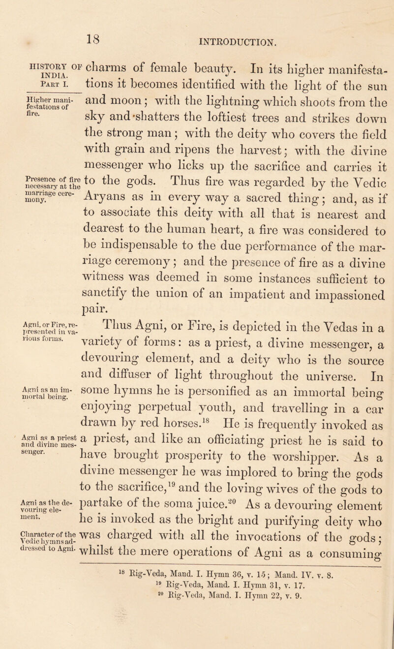 111 in ml °r C^iarms °f female beauty. In its higher manifesta- L tions it becomes identified with the light of the sun stations of'* and moon 5 witl* tlle lightning which shoots from the flre- sky and-shatters the loftiest trees and strikes down the strong man; with the deity who covers the field with grain and ripens the harvest; with the divine messenger who licks up the sacrifice and carries it necessary at theto the gods; Tllus fire was regarded by the Yedic mony. ^ ccre Aryans as in every way a sacred thing; and, as if to associate this deity with all that is nearest and dearest to the human heart, a fire was considered to be indispensable to the due performance of the mar- riage ceremony; and the presence of fire as a divine witness was deemed in some instances sufficient to sanctify the union of an impatient and impassioned pair. Agni, or Fire, re- presented in va- rious forms. Agni as an im- mortal being. Agni as a priest and divine mes- senger. Agni as the de- vouring ele- ment. Character of the Yedic hymns ad- dressed to Agni. Thus Agni, or Fire, is depicted in the Vedas in a variety of forms: as a priest, a divine messenger, a devouring element, and a deity who is the source and diffuser of light throughout the universe. In some hymns he is personified as an immortal being enjoying perpetual youth, and travelling in a car drawn by red horses.18 He is frequently invoked as a priest, and like an officiating priest he is said to have brought prosperity to the worshipper. As a divine messenger he was implored to bring the gods to the sacrifice,19 and the loving wives of the gods to partake of the soma juice.90 As a devouring element he is invoked as the bright and purifying deity who was charged with all the invocations of the gods; whilst the mere operations of Agni as a consuming 18 Rig-Veda, Mand. I. Hymn 36, v. 15; Mand. IV. v. 8. 19 Rig-Veda, Mand. I. Hymn 31, v. 17. 20 Rig-Veda, Mand. I. Hymn 22, v. 9.