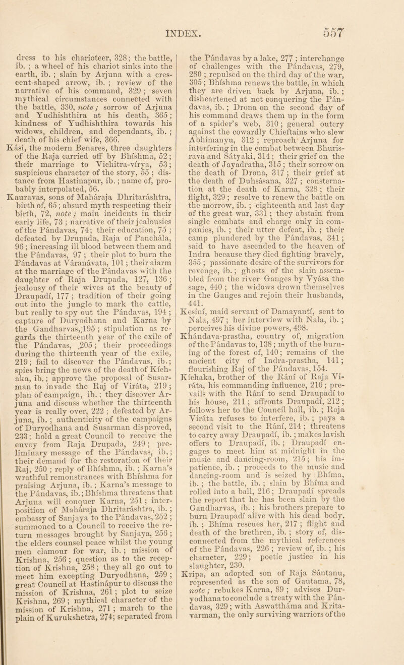 dress to his charioteer, 328; the battle, ib. ; a wheel of his chariot sinks into the earth, ib. ; slain by Arjuna with a cres- cent-shaped arrow, ib. ; review of the narrative of his command, 329 ; seven mythical circumstances connected with the battle, 330, note; sorrow of Arjuna and Yudhishthira at his death, 365; kindness of Yudhishthira towards his widows, children, and dependants, ib. ; death of his chief wife, 366. Kasi, the modern Benares, three daughters of the Raja carried off by Bhishma, 52; their marriage to Vichitra-virya, 53; suspicious character of the story, 55 ; dis- tance from Hastinapur, ib.; name of, pro- bably interpolated, 56. Kauravas, sons of Maharaja Dhritarashtra, birth of, 65 ; absurd myth respecting their birth, 72, note; main incidents in their early life, 73 ; narrative of their jealousies of the Pandavas, 74; their education, 7 5 ; defeated by Drupada, Raja of Panchala, 96 ; increasing ill blood between them and the Pandavas, 97 ; their plot to burn the Pandavas at Varanavata, 101; their alarm at the marriage of the Pandavas with the daughter of Raja Drupada, 127, 136 ; jealousy of their -wives at the beauty of Draupadi, 177 ; tradition of their going out into the jungle to mark the cattle, but really to spy out the Pandavas, 194 ; capture of Duryodhana and Kama by the Gandharvas,.19o ; stipulation as re- gards the thirteenth year of the exile of the Pandavas, .205; their proceedings during the thirteenth year of the exile, 219; fail to discover the Pandavas, ib.; spies bring the news of the death of Kich- alca, ib.; approve the proposal of Susar- man to invade the Raj of Virata, 219 ; plan of campaign, ib.; they discover Ar- juna and discuss whether the thirteenth year is really over, 222 ; defeated by Ar- juna, ib. ; authenticity of the campaigns of Duryodhana and Susarman disproved, 233; hold a great Council to receive the envoy from Raja Drupada, 249; pre- liminary message of the Pandavas, ib.; their demand for the restoration of their Raj, 250 ; reply of Bhishma, ib. ; Kama’s wrathful remonstrances with Bhishma for praising Arjuna, ib. ; Kama’s message to the Pandavas, ib.; Bhishma threatens that Arjuna will conquer Kama, 251 ; inter- position of Maharaja Dhritarashtra, ib. ; embassy of Sanjaya to the Pandavas, 252 ; summoned to a Council to receive the re- turn messages brought by Sanjaya, 256 ; the elders counsel peace whilst the young men clamour for war, ib. ; mission of Krishna, 256 ; question as to the recep- tion of Krishna, 258; they all go out^ to meet him excepting Duryodhana, 259 ; great Council at Hastinapur to discuss the mission of Krishna, 261 ; plot to seize Krishna, 269 ; mythical character of the mission of Krishna, 271 ; march to the plain of Kurukshetra, 274; separated from the Pandavas by a lake, 277 ; interchange of challenges with the Pandavas, 279, 280 ; repulsed on the third day of the war, 305 ; Bhishma renews the battle, in which they are driven back by Arjuna, ib. ; disheartened at not conquering the Pan- davas, ib. ; Drona on the second day of his command draws them up in the form of a spider’s web, 310 ; general outcry against the cowardly Chieftains who slew Ab’nimanyu, 312; reproach Arjuna for interfering in the combat between Bhuris- rava and Satyaki, 314 ; their grief on the death of Jayadratha, 315 ; their sorrow on the death of Drona, 317 ; their grief at the death of Duhsasana, 327 ; consterna- tion at the death of Kama, 328 ; their flight, 329 ; resolve to renew the battle on the morrow, ib. ; eighteenth and last day of the great war, 331 ; they abstain from single combats and charge only in com- panies, ib. ; their utter defeat, ib. ; their camp plundered by the Pandavas, 341 ; said to have ascended to the heaven of Indra because they died fighting bravely, 355 ; passionate desire of the survivors for revenge, ib.; ghosts of the slain assem- bled from the river Ganges by Vyasa the sage, 440 ; the widows drown themselves in the Ganges and rejoin their husbands, 441. Kesim, maid servant of Dam ay anti, sent to Nala, 497 ; her interview with IN ala, ib. ; perceives his divine powers, 498. Khandava-prastha, country of, migration of the Pandavas to, 138 ; myth of the burn- ing of the forest of, 140; remains of the ancient city of Indra-prastha, 141; flourishing Raj of the Pandavas, 154. Rich aka, brother of the Rani of Raja Vi- rata, his commanding influence, 210; pre- vails with the Rani to send Draupadi to his house, 211; affronts Draupadi, 212 ; follows her to the Council hall, ib. ; Raja Virata refuses to interfere, ib. ; pays a second visit to the Rani, 214 ; threatens to carry away Draupadi, ib.; makes lavish offers to Draupadi, ib. ; Draupadi en- gages to meet him at midnight in the music and dancing-room, 215; his im- patience, ib. ; proceeds to the music and dancing-room and is seized by Bhima, ib. ; the battle, ib. ; slain by Bhima ancl rolled into a ball, 216; Draupadi spreads the report that he has been slain by the Gandharvas, ib. ; his brothers prepare to burn Draupadi alive with his dead body, ib. ; Bhima rescues her, 217 ; flight and death of the brethren, ib. ; story of, dis- connected from the mythical references of the Pandavas, 226 ; review of, ib. ; his character, 229; poetic justice in his slaughter, 230. Kripa, an adopted son of Raja Santanu, represented as the son of Gautama, 78, note ; rebukes Kama, 89 ; advises Dur- yodhana to conclude a treaty with the Pan- davas, 329 ; with Aswatthama and Krita- varman, the only surviving warriors oftho