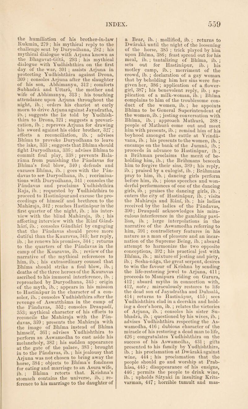 the humiliation of his brother-in-law Rukmin, 279 ; his mythical reply to the challenge sent by Duryodhana, 282 ; his mythical dialogue with Arjuna known as the Bhagavat-Gita, 293 ; his mythical dialogue with Yudhishthira on the first day of the war, 301 ; assists Arjuna in protecting Yudhishthira against Drona, 309 ; consoles Arjuna after the slaughter of his son, Abhimanyu, 312 ; comforts Subhadra and Uttara, the mother and wife of Abhimanyu, 313 ; his touching attendance upon Arjuna throughout the night, ib.; orders his chariot at early morn to drive Arjuna against Jayadratha, ib. ; suggests the lie told by Yudhish- thira to Drona, 321 ; suggests a prevari- cation, ib. ; reproves Arjuna for drawing his sword against his elder brother, 327 ; effects a reconciliation, ib. ; advises Bhiina to provoke Duryodhana to leave the lake, 333 ; suggests that Bhima should fight Duryodhana, 336; advises Bhima to commit foul play, 338 ; prevents Bala- rama from punishing the Pandavas for Blnma’s foul blow, 340 ; defends and excuses Bhima, ib. ; goes with the Pan- davas to see Duryodhana, ib. ; recrimina- tions with Duryodhana, 341 ; consoles the Pandavas and proclaims Yudhishthira Raja, ib. ; requested by Yudhishthira to proceed to Hastinapur and excuse the pro- ceedings of himself and brethren to the Maharaja, 342 ; reaches Hastinapur in the first quarter of the night, ib. ; his inter- view with the blind Maharaja, ib. ; his affecting interview with the Ranf Gand- harf, ib. ; consoles Gandharf by engaging that the Pandavas should prove more dutiful than the Kauravas, 343; her reply, ib. ; he renews his promises, 344 ; returns to the quarters of the Pandavas in the camp of the Kauravas, ib. ; review of the narrative of the mythical references to him, ib. ; his extraordinary counsel that Bhima should strike a foul blowq ib.; deaths of the three heroes of the Kauravas ascribed to his immoral interference, ib. ; reproached by Duryodhana, 345 ; origin of the myth, ib. ; appears in his mission to Hastinapur in the character of a con- soler, ib. ; consoles Yudhishthira after the revenge of Aswratthama in the camp of the Pandavas, 352; consoles Draupadi, 353; mythical character of his efforts to reconcile the Maharaja with the Pan- davas, 359 ; presents the Maharaja with the image of Bhima instead of Bhima himself, 361; advises Yudhishthira to perform an Aswamedha to cast aside his melancholy, 382 ; his sudden appearance at the gate of the palace, 383 ; brought in to the Pandavas, ib. ; his jealousy that Arjuna was not chosen to bring away the horse, 384; objects to Bhima’s fondness for eating and marriage to an Asura wife, ib. ; Bhima retorts that. Krishna’s stomach contains the universe, ib. ; re- ference to his marriage to the daughter of a Bear, ib. ; mollified, ib. ; returns to Dwaraka until the night of the loosening of the horse, 385 ; trick played by him upon Bhima, 386; feast spread out for his meal, ib. ; tantalizing of Bhima, ib. ; sets out for Hastinapur, ib. ; his motley camp, ib. ; merriment of the crowd, ib. ; declaration of a gay woman that by beholding him her sins were for- given her, 386 ; application of a flower- girl, 387; his benevolent reply, ib. ; ap- plication of a milk-woman, ib. ; Bhima complains to him of tlie troublesome con- duct of the women, ib. ; he appoints Bhima to be General Superintendent of the women, ib.; jesting conversation with Bhima, ib. ; approach Mathura, 388 ; people of Mathura come out and meet him with presents, ib.; remind him of his boyhood amongst the cattle at Vrinda- vana, ib.; his presents to the women, ib. ; encamps on the bank of the Jumna, ib.; proceeds in advance to Hastinapur, ib.; a Brahman proclaims the merit of be- holding him, ib.; the Brahmans beseech him to forgive their sins, 389 ; his reply, ib.; praised by a eulogist, ib. ; Brahmans pray to him, ib. ; dancing girls perform before him, ib. ; pious speeches and won- derful performances of one of the dancing girls, ib. ; praises the dancing girls, ib. ; enters the city of Hastinapur, ib. ; visits the Maharaja and Ranf, ib. ; his ladies received by the ladies of the Pandavas, 390; Draupadi acknowledges his mira- culous interference in the gambling pavi- lion, ib. ; large interpolations in the narrative of the Aswamedha referring to him, 391 ; contradictory features in his nature as a man of pleasure and an incar- nation of the Supreme Being, ib. ; absurd attempt to harmonize the two opposite conceptions, 392 ; his practical jest with Bhima, ib. ; mixture of jesting and piety, ib.; Sesha-naga. the great serpent, desires to win the favour of Krishna by sending the life-restoring jewel to Arjuna, 411 ; proceeds to Manipura riding on Garura, 412; absurd myths in connection with, 412, note; miraculously restores to life the dead son of Jayadratha and Duhsala, 414; returns to Hastinapur, 415; sees Yudhishthira clad in a deerskin and hold- ing a deer’s horn, ib. ; relates the victories of Arjuna, ib. ; consoles his sister Su- bhadra, ib. ; questioned by his wives, ib. ; advises Yudhishthira respecting the As- wamedha, 416 ; dubious character of the miracle of his restoring a dead man to life, 426 ; congratulates Yudhishthira on the success of his Aswamedha, 431 ; gifts presented to his family by Yudhishthira, ib. ; his proclamation at Dwaraka against wine, 444 ; his proclamation that the people should go and worship at Prab- hasa, 445; disappearance of his ensigns, 446 ; permits the people to drink wine, ib. ; upholds Satyaki in insulting Krita- varman, 447; horrible tumult and mas-