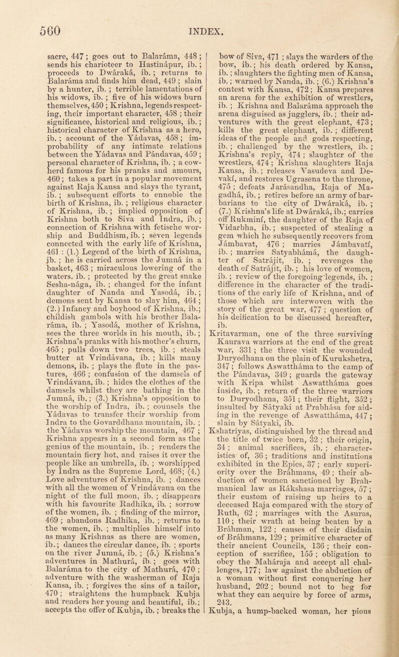 sacre, 447; goes out to Balarama, 448 ; sends his charioteer to Hastinapur, ib. ; proceeds to Dwaraka, ib. ; returns to Balarama and finds him dead, 449 ; slain by a hunter, ib. ; tenable lamentations of his widows, ib. ; five of his widows burn themselves, 450 ; Krishna, legends respect- ing, their important character, 458 ; their significance, historical and religious, ib.; historical character of Krishna as a hero, ib. ; account of the Yadavas, 458 ; im- probability of any intimate relations between the Yadavas and Pandavas, 459 ; personal character of Krishna, ib. ; a cow- herd famous for his pranks and amours, 460 ; takes a part in a popular movement against Raja Kansa and slays the tyrant, ib. ; subsequent efforts to ennoble the birth of Krishna, ib. ; religious character of Krishna, ib. ; implied opposition of Krishna both to Siva and Indra, ib. ; connection of Krishna with fetische wor- ship and Buddhism, ib.; seven legends connected with the early life of Krishna, 461 : (1.) Legend of the birth of Krishna, ib. ; he is carried across the Jumna in a basket, 463 ; miraculous lowering of the waters, ib. ; protected by the great snake Sesha-naga, ib. ; changed for the infant daughter of Nan da and Yasoda, ib.; demons sent by Kansa to slay him, 464; (2.) Infancy and boyhood of Krishna, ib.; childish gambols with his brother Bala- rama, ib. ; Yasoda, mother of Krishna, sees the three worlds in his mouth, ib.; Krishna’s pranks with his mother’s churn, 465 ; pulls down two trees, ib. ; steals butter at Vrindavana, ib. ; kills many demons, ib. ; plays the flute in the pas- tures, 466 ; confusion of the damsels of Vrindavana, ib. ; hides the clothes of the damsels whilst they are bathing in the Jumna, ib.; (3.) Krishna’s opposition to the worship of Indra, ib. ; counsels the Yadavas to transfer their worship from Indra to the Govarddhana mountain, ib. ; the Yadavas worship the mountain, 467 ; Krishna appears in a second form as the genius of the mountain, ib. ; renders the mountain fiery hot, and raises it over the people like an umbrella, ib. ; worshipped by Indra as the Supreme Lord, 468; (4.) Love adventures of Krishna, ib. ; dances with all the women of Vrindavana on the night of the full moon, ib. ; disappears with his favourite Radhika, ib. ; sorrow of the women, ib. ; finding of the mirror, 469 ; abandons Radhika, ib. ; returns to the women, ib. ; multiplies himself into as many Krishnas as there are women, ib.; dances the circular dance, ib. ; sports on the river Jumna, ib. ; (5.) Krishna’s adventures in Mathura, ib.; goes with Balarama to the city of Mathura, 470 ; adventure with the washerman of Raja Kansa, ib. ; forgives the sins of a tailor, 470 ; straightens the humpback Kubja and renders her young and beautiful, ib.; accepts the offer of Kubja, ib.; breaks the bow of Siva, 471 ; slays the warders of the bow, ib.; his death ordered by Kansa, ib. ; slaughters the fighting men of Kansa, ib.; warned by Nanda, ib.; (6.) Krishna’s contest with Kansa. 472; Kansa prepares an arena for the exhibition of wrestlers, ib. ; Krishna and Balarama approach the arena disguised as jugglers, ib.; their ad- ventures with the great elephant, 473; kills the great elephant, ib. ; different ideas of the people and gods respecting, ib. ; challenged by the wrestlers, ib. ; Krishna’s reply, 474 ; slaughter of the wrestlers, 474; Krishna slaughters Raja Kansa, ib. ; releases Vasudeva and De- vaki, and restores Ugrasena to the throne, 475 ; defeats Jarasandlia, Raja of Ma- gadha, ib.; retires before an army of bar- barians to the city of Dwaraka, ib. ; (7.) Krishna’s life at Dwaraka, ib.; carries offRukminf, the daughter of the Raja of Vidarbha, ib.; suspected of stealing a gem which he subsequently recovers from Jambavat, 476; marries Jambavatf, ib. ; marries Satyabhama, the daugh- ter of Satrajit, ib. ; revenges the death of Satrajit, ib.; his love of women, ib. ; review of the foregoing legends, ib. ; difference in the character of the tradi- tions of the early life of Krishna, and of those which are interwoven with the story of the great war, 477 ; question of his deification to be discussed hereafter, ib. Kritavarman, one of the three surviving Kaurava warriors at the end of the great war, 331 ; the three visit the wounded Duryodhana on the plain of Kurukshetra, 347 ; follows Aswatthama to the camp of the Pandavas, 349 ; guards the gateway with Kripa whilst Aswatthama goes inside, ib. ; return of the three warriors to Duryodhana, 351; their flight, 352 ; insulted by Satyaki at Prabhasa for aid- ing in the revenge of Aswatthama, 447; slain by Satyaki, ib. Kshatriyas, distinguished by the thread and the title of twice born, 32 ; their origin, 34 ; animal sacrifices, ib. ; character- istics of, 36 ; traditions and institutions exhibited in the Epics, 37 ; early superi- ority over the Brahmans, 49 ; their ab- duction of women sanctioned by Brah- manical law as Rakshasa marriages, 57 ; their custom of raising up heirs to a deceased Raja compared with the story of Ruth, 62 ; marriages with the Asuras, 110 ; their wrath at being beaten by a Brahman, 122 ; causes of their disdain of Brahmans, 129 ; primitive character of their ancient Councils, 136 ; their con- ception of sacrifice, 155 ; obligation to obey the Maharaja and accept all chal- lenges, 177; law against the abduction of a woman without first conquering her husband, 202 ; bound not to beg for what they can acquire by force of arms, 243. Kubja, a hump-backed woman, her pious