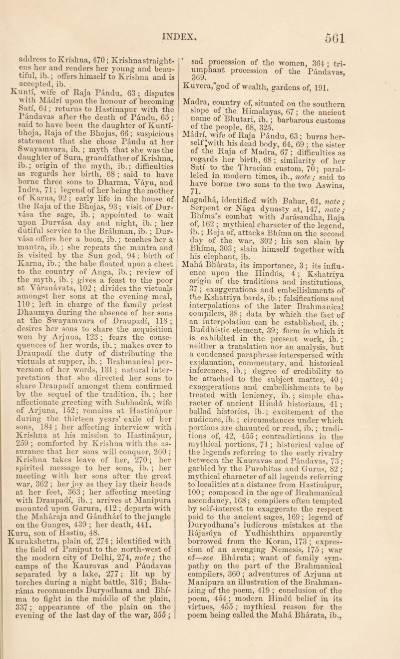 address to Krishna, 470 ; Krishna straight- ens her and renders her young and beau- tiful, ib.; offers himself to Krishna and is accepted, ib. Kuntf, wife of Raja Pandu, 63 ; disputes with Madrf upon the honour of becoming Satf, 64; returns to Hastinapur with the Pandavas after the death of Pandu, 65 ; said to have been the daughter of Kuntf- bhoja, Raja of the Bhojas, 66 ; suspicious statement that she chose Pandu at her Swayamvara, ib. ; myth that she was the daughter of Sura, grandfather of Krishna, ib.; origin of the myth, ib.; difficulties as regards her birth, 68 ; said to have borne three sons to Dharma, Vayu, and Indra, 71; legend of her being the mother of Kama, 92 ; early life in the house of the Raja of the Bhojas, 93 ; visit of Dur- vasa the sage, ib.; appointed to wait upon Durvasa day and night, ib. ; her dutiful service to the Brahman, ib. ; Dur- vasa offers her a boon, ib. ; teaches her a mantra, ib.; she repeats the mantra and is visited by the Sun god, 94; birth of Kama, ib.; the babe floated upon a chest to the country of Anga, ib.; review of the myth, ib. ; gives a feast to the poor at Varanavata, 102; divides the victuals amongst her sons at the evening meal, 110; left in charge of the family priest Dhaumya during the absence of her sons at the Swmyamvara of Draupadi, 118 ; desires her sons to share the acquisition wron by Arjuna, 123; fears the conse- quences of her words, ib.; makes over to Draupadi the duty of distributing the victuals at supper, ib. ; Brahmanical per- version of her words, 131 ; natural inter- pretation that she directed her sons to share Draupadi amongst them confirmed bv the sequel of the tradition, ib.; her affectionate greeting with Subhadra, wife of Arjuna, 152; remains at Hastinapur during the thirteen years’ exile of her sons, 184 ; her affecting interview with Krishna at his mission to Hastinapur, 259 ; comforted by Krishna with the as- surance that her sons will conquer, 260 ; Krishna takes leave of her, 270; her spirited message to her sons, ib. ; her meeting with her sons after the great war, 362 ; her joy as they lay their heads at her feet, 363 ; her affecting meeting with Draupadi, ib. ; arrives at Manipura mounted upon Garura, 412 ; departs with the Maharaja and Gandhari to the jungle on the Ganges, 439 ; her death, 441. Kuru, son of Hastin, 48. Kurukshetra, plain of, 274; identified with the field of Paniput to the north-west of the modern city of Delhi, 274, note ; the camps of the Kauravas and Pandavas separated by a lake, 277; lit up by torches during a night battle, 316; Bala- rarna recommends Duryodhana and Bhi- ma to fight in the middle of the plain, 337; appearance of the plain on the evening of the last day of the wrar, 355 ; sad procession of the women, 364 ; tri- umphant procession of the Pandavas, 369. Kuvera,god of wealth, gardens of, 191. Madra, country of, situated on the southern slope of the Himalayas, 67; the ancient name of Bhutari, ib. ; barbarous customs of the people, 68, 325. Madrf, wife of Raja Pandu, 63; burns her- self „with his dead body, 64, 69 ; the sister of the Raja of Madra, 67 ; difficulties as regards her birth, 68 ; similarity of her Sati to the Thracian custom, 70; paral- leled in modern times, ib., note; said to have borne two sons to the two Aswuns, 71. Magadha, identified with Bahar, 64, note; Serpent or Naga dynasty at, 147, note; Bhima’s combat with Jarasandha, Raja of, 162 ; mythical character of the legend, ib.; Raja of, attacks Bhima on the second day of the war, 302 ; his son slain by Bhima, 303; slain himself together with his elephant, ib. Maha Bharata, its importance, 3; its influ- ence upon the Hindus, 4; Kshatriya origin of the traditions and institutions, 37; exaggerations and embellishments of the Kshatriya bards, ib.; falsifications and interpolations of the later Brahmanical compilers, 38; data by which the fact of an interpolation can be established, ib. ; Buddhistic element, 39; form in which it is exhibited in the present work, ib. ; neither a translation nor an analysis, but a condensed paraphrase interspersed wuth explanation, commentary, and historical inferences, ib.; degree of credibility to be attached to the subject matter, 40 ; exaggerations and embellishments to be treated with leniency, ib. ; simple cha- racter of ancient Hindu historians, 41 ; ballad histories, ib.; excitement of the audience, ib.; circumstances under which portions are chaunted or read, ib.; tradi- tions of, 42, 455; contradictions in the mythical portions, 71; historical value of the legends referring to the early rivalry between the Kauravas and Pandavas, 73 ; garbled by the Purohitas and Gurus, 82 ; mythical character of all legends referring to localities at a distance from Hastinapur, 100 ; composed in the age of Brahmanical ascendancy, 168; compilers often tempted by self-interest to exaggerate the respect paid to the ancient sages, 169 ; legend of Duryodhana’s ludicrous mistakes at the Rajasiiya of Yudhishthira apparently borrowed from the Koran, 173 ; expres- sion of an avenging Nemesis, 175 ; war of—see Bharata; want of family sym- pathy on the part of the Brahmanical compilers, 360 ; adventures of Arjuna at Manipura an illustration of the Brahman- izing of the poem, 419 ; conclusion of the poem, 454; modern Hindu belief in its virtues, 455 ; mythical reason for the poem being called the Maha Bharata, ib.,